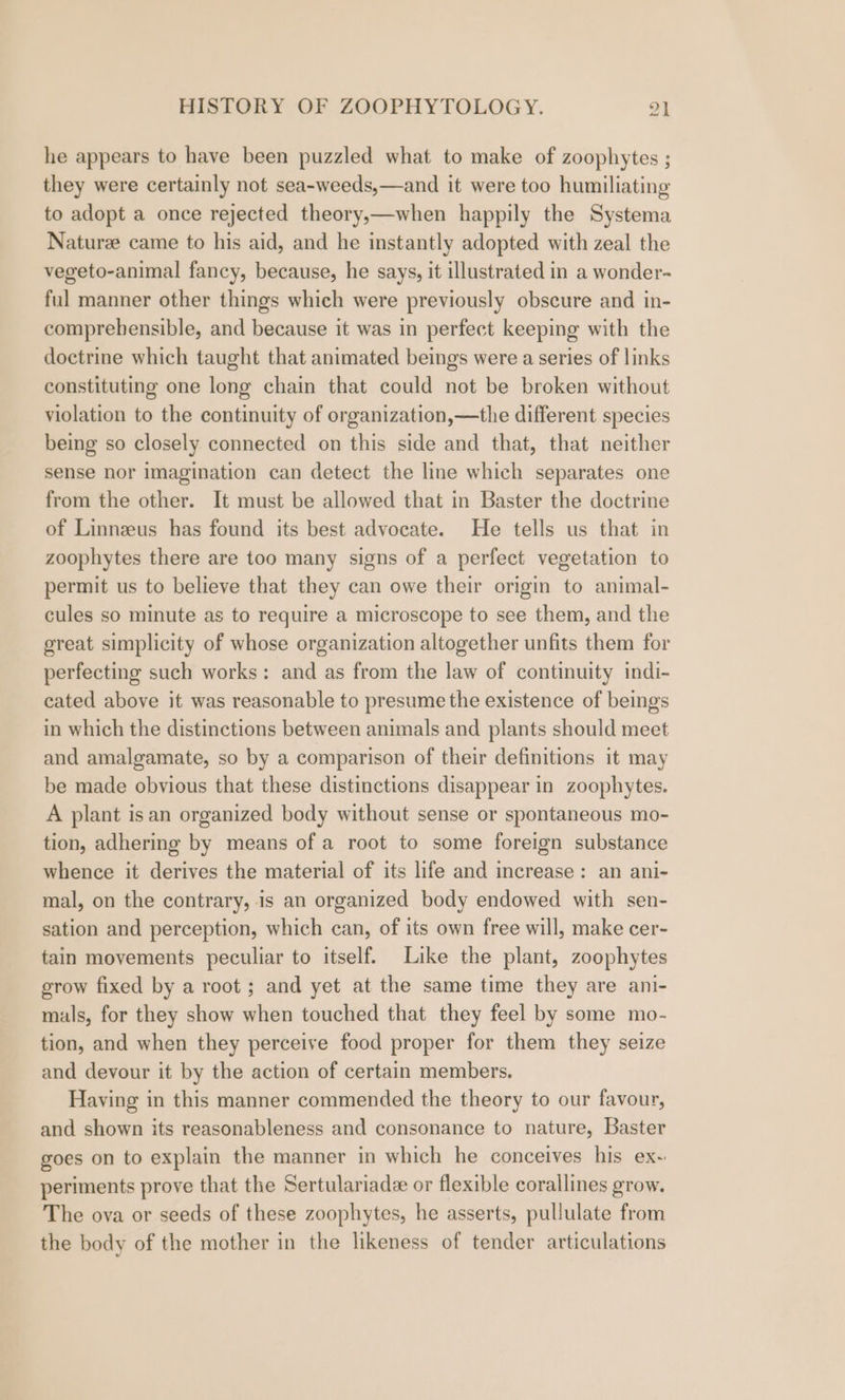 he appears to have been puzzled what to make of zoophytes ; they were certainly not sea-weeds,—and it were too humiliating to adopt a once rejected theory,—when happily the Systema Nature came to his aid, and he instantly adopted with zeal the vegeto-animal fancy, because, he says, it illustrated in a wonder- ful manner other things which were previously obscure and in- comprehensible, and because it was in perfect keeping with the doctrine which taught that animated beings were a series of links constituting one long chain that could not be broken without violation to the continuity of organization,—the different species being so closely connected on this side and that, that neither sense nor imagination can detect the line which separates one from the other. It must be allowed that in Baster the doctrine of Linnzeus has found its best advocate. He tells us that in zoophytes there are too many signs of a perfect vegetation to permit us to believe that they can owe their origin to animal- cules so minute as to require a microscope to see them, and the great simplicity of whose organization altogether unfits them for perfecting such works: and as from the law of continuity indi- cated above it was reasonable to presume the existence of beings in which the distinctions between animals and plants should meet and amalgamate, so by a comparison of their definitions it may be made obvious that these distinctions disappear in zoophytes. A plant is an organized body without sense or spontaneous mo- tion, adhering by means of a root to some foreign substance whence it derives the material of its life and increase: an ani- mal, on the contrary, is an organized body endowed with sen- sation and perception, which can, of its own free will, make cer- tain movements peculiar to itself. Like the plant, zoophytes grow fixed by a root ; and yet at the same time they are ani- mals, for they show when touched that they feel by some mo- tion, and when they perceive food proper for them they seize and devour it by the action of certain members. Having in this manner commended the theory to our favour, and shown its reasonableness and consonance to nature, Baster goes on to explain the manner in which he conceives his ex-~ periments prove that the Sertulariade or flexible corallines grow. The ova or seeds of these zoophytes, he asserts, pullulate from the body of the mother in the likeness of tender articulations