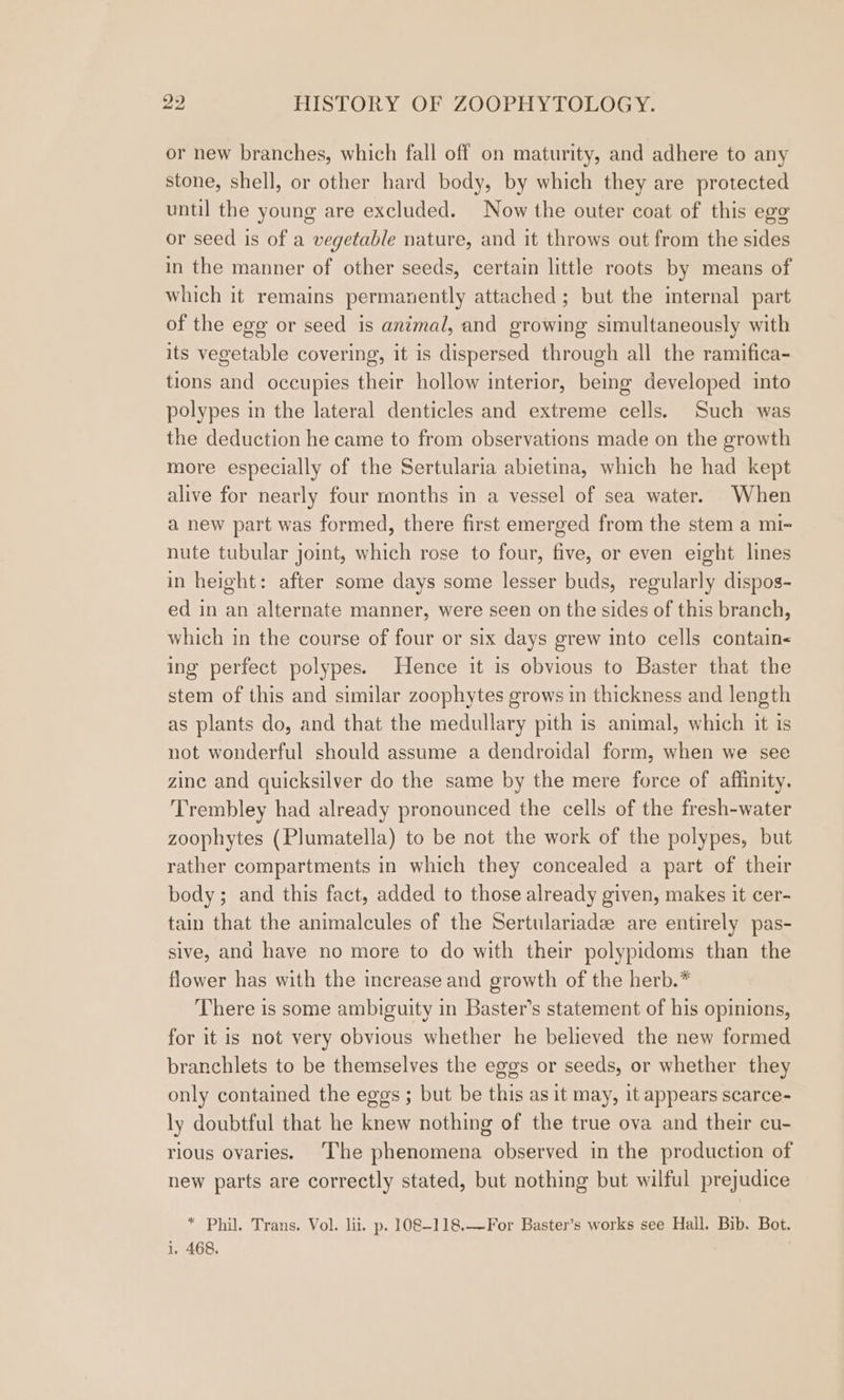 or new branches, which fall off on maturity, and adhere to any stone, shell, or other hard body, by which they are protected until the young are excluded. Now the outer coat of this egg or seed is of a vegetable nature, and it throws out from the sides in the manner of other seeds, certain little roots by means of which it remains permazently attached; but the internal part of the egg or seed is animal, and growing simultaneously with its vegetable covering, it is dispersed through all the ramifica- tions and occupies their hollow interior, being developed into polypes in the lateral denticles and extreme cells. Such was the deduction he came to from observations made on the growth more especially of the Sertularia abietina, which he had kept alive for nearly four months in a vessel of sea water. When a new part was formed, there first emerged from the stem a mi-~ nute tubular joint, which rose to four, five, or even eight lines in height: after some days some lesser buds, regularly dispos- ed in an alternate manner, were seen on the sides of this branch, which in the course of four or six days grew into cells contain< ing perfect polypes. Hence it is obvious to Baster that the stem of this and similar zoophytes grows in thickness and length as plants do, and that the medullary pith is animal, which it is not wonderful should assume a dendroidal form, when we see zinc and quicksilver do the same by the mere force of affinity. Trembley had already pronounced the cells of the fresh-water zoophytes (Plumatella) to be not the work of the polypes, but rather compartments in which they concealed a part of their body; and this fact, added to those already given, makes it cer- tain that the animalcules of the Sertulariadz are entirely pas- sive, and have no more to do with their polypidoms than the flower has with the increase and growth of the herb.* There is some ambiguity in Baster’s statement of his opinions, for it is not very obvious whether he believed the new formed branchlets to be themselves the eggs or seeds, or whether they only contained the eggs ; but be this as it may, it appears scarce- ly doubtful that he knew nothing of the true ova and their cu- rious ovaries. ‘The phenomena observed in the production of new parts are correctly stated, but nothing but wilful prejudice * Phil. Trans. Vol. lii. p. 108-118.—For Baster’s works see Hall. Bib. Bot. i. 468. |