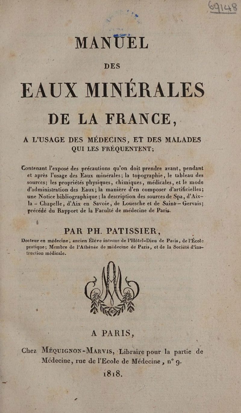 # F % MANUEL DES EAUX MINÉRALES DE LA FRANCE, : À L'USAGE DES MÉDECINS, ET DES MALADES QUI LES FRÉQUENTENT; Contenant l'exposé des précautions qu’on doit prendre avant, pendant et après l’usage des Eaux minérales; la topographie, le tableau des sources; les propriétés physiques, chimiques, médicales, et le mode d'administration des Eaux; la manière d’en composer d’artificielles ; une Notice bibliographique ; la description des sources de Spa, d’Aix- la - Chapelle, d'Aix en Savoie, de Louesche et de Saint — Gervais; … précédé du Rapport de la Faculté de médecine de Paris. êè L PAR PH. PATISSIER, Docteur en médecine, ancien Élève interne de l’Hôtel-Dieu de Paris, de l'École pratique; Membre de l’Athénée de médecine de Paris, et de la Société d’ins- truction médicale. Chez Méquicnox-Manvis, ‘Libraire pour la partie de Médecine, rue de l'Ecole de Médecine , n° 9. 1818.