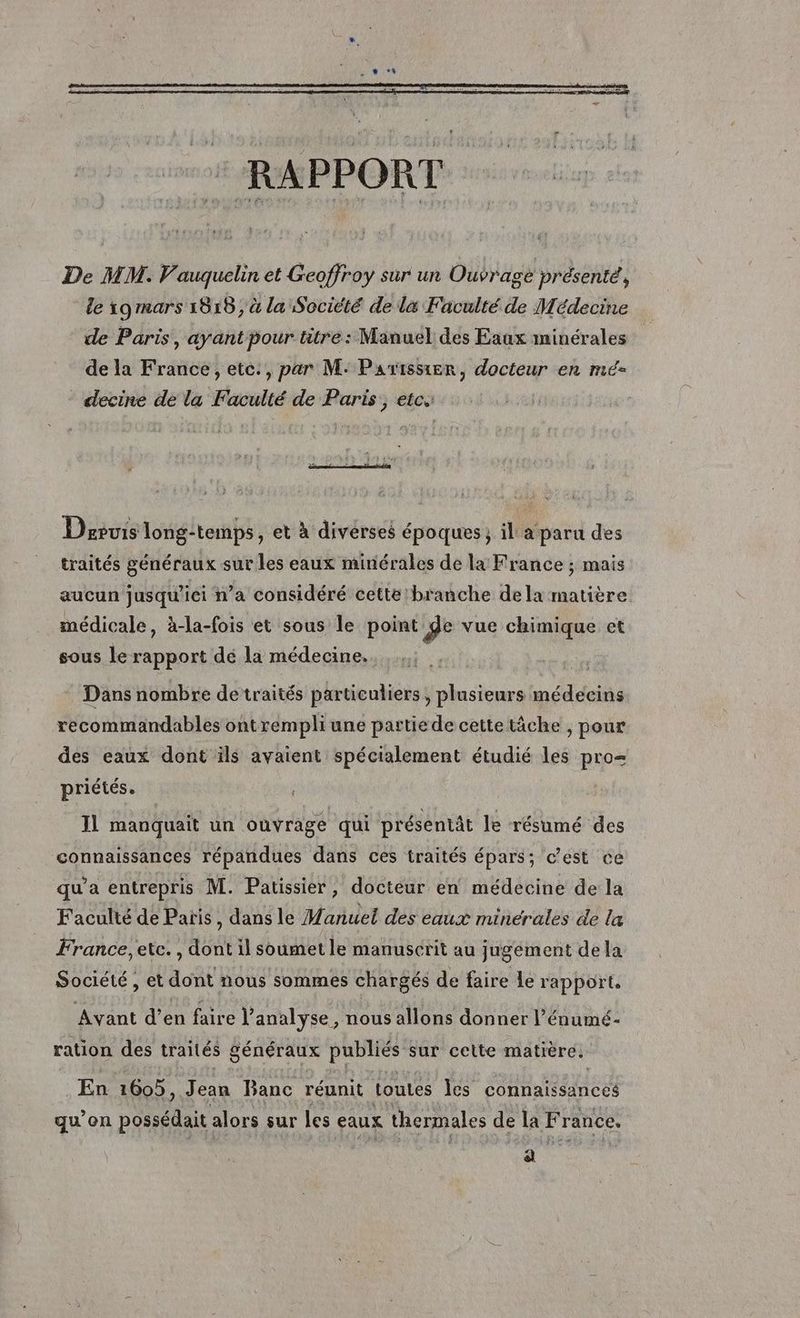 De MM. Vauquelin et Geoffroy sur un Ouvrage présenté, le 19 mars 1015 ; à la Société de la Faculté de Médecine de Paris, ayant pour titre: Manuel des Eaux minérales de la France, etc, par M: Parissier, docteur en mé decine de la Faculté de Paris, etc. Devis long-temps, et à divérses époques ; il a‘ paru des traités généraux sur les eaux minérales de la France ; mais aucun jusqu'ici n’a considéré cette branche dela matière médicale, à-la-fois et sous le point de vue chimique ct sous le rapport dé la médecine. * Dans nombre de traités particuliers; plusieurs médecins recommandables ontrempliune partiede cette tâche , pour des eaux dont ils avaient spécialement étudié les pro= priétés. 11 manquait un ouvrage qui présentât le résumé des connaissances répandues dans ces traités épars; cest ce qu'a entrepris M. Patissier, docteur en médecine de la Faculté de Paris, dans le Manuel des eaux minérales de la France, etc. , dont il soumet le manuscrit au jugement de la Société, et dont nous sommes chargés de faire le rapport, Avant d'en faire l'analyse, nous allons donner l’énumé- ration des traités généraux publiés sur cette matière. En 1605, Jean Banc réunit LouLes les connaissances qu’on possédait alors sur Les eaux thermales de la France. ni
