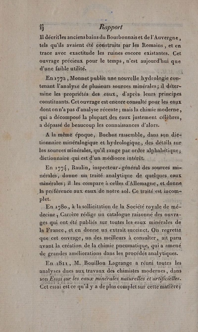 +4 Nr F  1] Rapport Il décritles anciensbains du Bourbonnais et del’Auvergne, tels qu’ils avaient été construits par les Romains , et en trace avec exactitude les ruines encore existantes. Cet ouvrage précieux pour le temps, n’est aujourd’hui que d’une faible utilité. En1972 , Monnet publie une nouvelle hydrologie con- tenant l’analyse de plusieurs sources minérales; 1l déter- mine les propriétés des eaux, d'après leurs principes constituants. Cet ouvrage est encore consulté pour les eaux dont on n’a pas d'analyse récente ; mais la chimie moderne, qui a décomposé la plupart des eaux justement célèbres, a dépassé de beaucoup les connaissances d’alors. À la même époque, Buchoz rassemble, dans son die- tionnaire minéralogique et hydrologique, des détails sur les sources minérales, qu’il range par ordre alphabétique ; dictionnaire qui est d’un médiocre intérêt. En 1974, Raulin, inspecteur - général des sources mi- nérales , donne un traité analytique de quelques, eaux rhinérales ; il les compare àcelles d'Allemagne , et. donne _ la préférence aux eaux de notre sol. Ce traité est iucom- plet. En 1980, à lasollicitation de la Société royale de mé- decine ; Carrère rédige un catalogue raisonné des ouvra- ges. qui ontiété publiés sur toutes les eaux minérales de la France. et en donne ur extrait succinct. On regretté que 'cet ouvrage, un des meilleurs à consulter, ait paru avant la création de la chimie pneumatique, qui a amené de grandes améliorations dans les procédés analytiques. En 1811, M. Bouillon Lagrange a réuni toutes les analyses dues aux travaux des chimistes modernes , dans son Éssgi sur les eaux minérales naturelles ét artificielles. JS A 6 Cet essai est ce qu’il y a de plus complet sur cette matière;