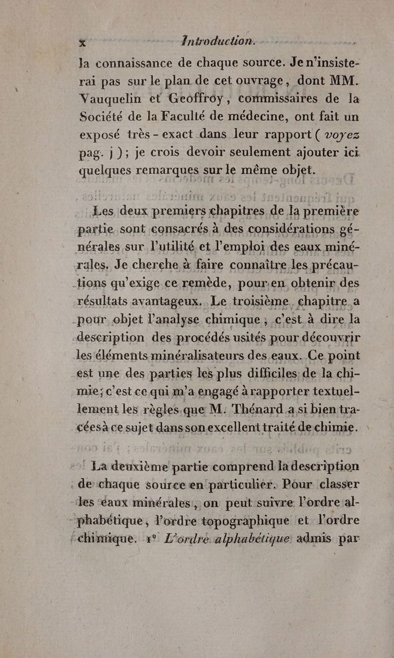. < | Introduction. Ja connaissance de chaque source. Je n’insiste- rai pas sur le plan de cet ouvrage, dont MM. Vauquelin et Geoffroy, commissaires de la Société de la Faculté de médecine, ont fait un exposé très -exact dans leur rapport ( voyez pag. j); je crois devoir seulement ajouter ici quelques remarques sur le même objet. Les deux premiers chapitres de la première partie sont consacrés à des considérations gé- Le sur FHHUE et L'ErPIEA: des eaux miné- He qu’ exige ce ue pour.en É cheri “rl résultats avantageux. Le troisième. chapitre. a -pour objet l'analyse chimique ; c'est à dire Ja description des procédés usités pour découvrir les éléments minéralisateurs des eaux. Ce point est une des parties les plus difficiles: de la chi- mie; c’est ce qui m'a engagé à rapporter textuel- lement les règles.que M. Thénard a si bien tra- céesà ce sujet danssonexcellent traité de chimie. : La deuxième partie comprend la description de chaque source en particulier. Pour classer les ‘eaux minérales, on peut suivre Pordreal- -phabétique, l’ordre topographique et l’ordre {chinrique. 1° L'ordre alphabétique admis par