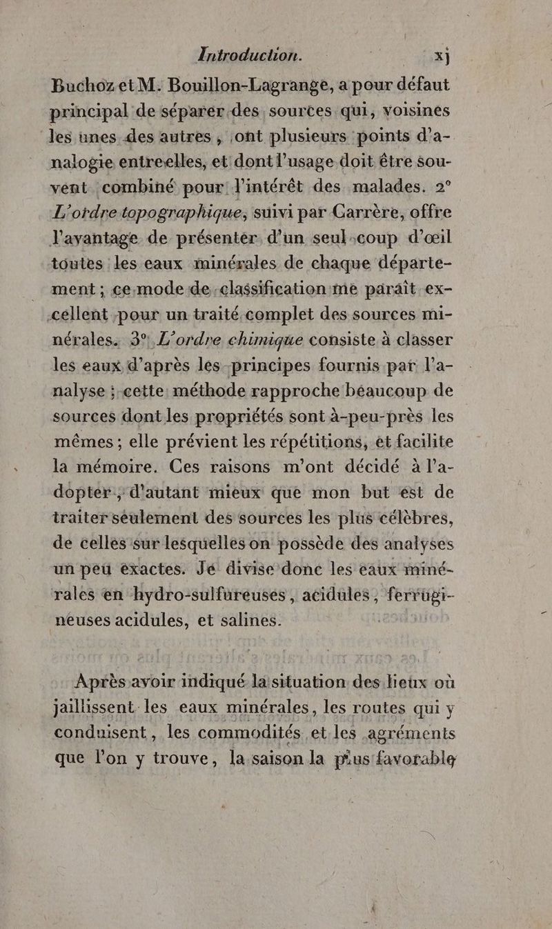 Zntroduction. CO À BuchozetM: Bouillon-Lagrange, a pour défaut principal de séparer des sources qui, voisines les ünes des autres , ont plusieurs points d’a- nalogie entre-elles, et dont l'usage doit être sou- vent combiné pour l'intérêt des malades. 2° L'ordre topographique, suivi par Garrère, offre l'avantage de présenter d’un seul:coup d'œil toutes les eaux iminérales de chaque départe- ment ; ce:mode de classification me parait ex- céllent pour un traité.complet des sources mi- nérales. 3° L'ordre chimique consiste à classer les eaux d’après les principes fournis par l’a- nalyse ; cette: méthode rapproche béaucoup de sources dontles propriétés sont à-peu-près les mêmes ; elle prévient les répétitions, et facilite la mémoire. Ces raisons m'ont décidé à l’a- dopter; d'autant mieux que mon but ést de traiter seulement des sources les plus célèbres, de cellés sur lesquelles on possède des analyses un peu exactes. Jé divise donc les eaux miné- rales en hydro-sulfureusées , acidules, ferrugi- neuses acidules, et salines. Après avoir indiqué la situation des lieux où jaillissent les eaux minérales, les routes qui ÿ conduisent, les commodités. et les agréments que l’on y trouve, la saison la pus favorable