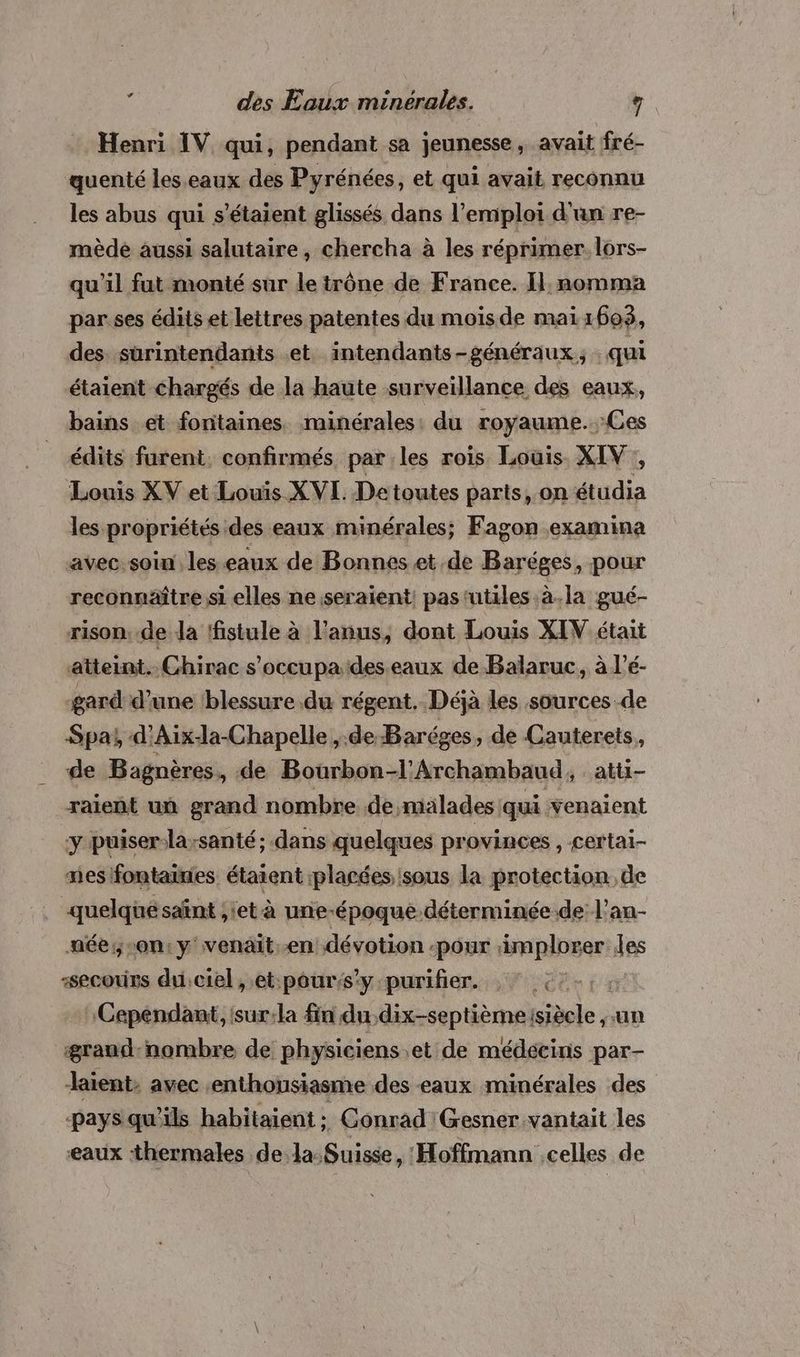 Henri IV qui, pendant sa jeunesse, avait fré- quenté les eaux des Pyrénées, et qui avait reconnu les abus qui s'étaient glissés dans l'emploi d'an re- mèdée aussi salutaire, chercha à les réprimer. lors- qu'il fut monté sur le trône de France. Il. nomma par.ses édits et lettres patentes du mois de mai160$, des sürintendants et intendants-généraux, : qui étaient chargés de la haute surveillance des eaux, bains et fontaines minérales: du royaume. Ces édits furent. confirmés par les rois Louis XIV, Louis XV et Louis XVI. Detoutes parts, on étudia les propriétés des eaux minérales; Fagon examina avec: soin les.eaux de Bonnes et de Baréges, pour reconnaître si elles ne seraient: pas ‘utiles à.la gué- rison. de Ja ffistule à l'anus, dont Louis XIV était atteint. Chirac s'occupa des eaux de Balaruc, à l’é- gard d’une lblessure.du régent. Déjà les sources de Spa; d’Aix-la-Chapelle , de Baréges, de Cauterets, de Bagnères, de Bourbon-l’Archambaud, atti- raient un grand nombre de,milades qui venaient y puiser-la;santé; dans quelques provinces , certai- mes fontaines étaient placées sous la protection. de quelquésaïnt ;iet à une-époque-déterminée de L'an- née;;-on:y'venait.en dévotion pour implorer Jes secours du.ciel , et:pour:s’y purifier. : © €:-:: Cependant, isur:la fin du.dix-septième (siècle un ærand-nombre de physiciens et de médecins par- aient, avec enthousiasme des eaux minérales des pays qu'ils habitaient ;: Conrad 'Gesner.vantait les eaux thermales FAST RER ‘Hoffmann celles de