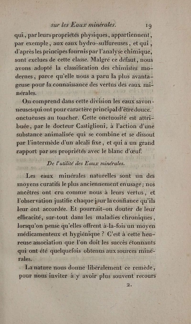 qui, par leurs propriétés physiques, appartiénnent, par exemple, aux eaux hydro-sulfureuses , et qui , d’après les principes fournis par l'analyse chimique, sont exclues de cette classe. Malgré ce défaut, nous _avons adopté la classification des chimistes mo- dernes, parce qu’elle nous a paru la plus avanta- geuse pour la connaissance des vertus des eaux mi- nérales. | On comprend dans cette division les éaux savon - neuses qui ont pour caractère principal d’être douce. onctuéuses au toucher. Cette onctuosité est attri- buée, par le docteur Castiglioni, à l’action d’une substance animalisée qui se combine et se dissout par l’intermède d’un aleali fixe, et qui a un grand rapport par ses propriétés avec le blanc d'œuf. De l’utuulité des Eaux minérales. Les eaux minérales naturelles sont un des moyens curatifs le plus anciennement en usage; nos ancêtres ont cru comme nous à leurs vertus, et l'observation justifie chaque jour la confiance qu’ils leur ont accordée. Et pourrait-on douter de leur efficacité, sur-tout dans les maladies chroniques, lorsqu'on pense qu’elles offrent à-la-fois un moyen médicamenteux et hygiénique ? C’est à cette heu- reuse association que l’on doit les succès étonnants quiont'été quelquefois obtenus aux sources miné- rales. Lanature nous donne libéralement ce remède, pour nous inviter à y avoir plus souvent recours 2°