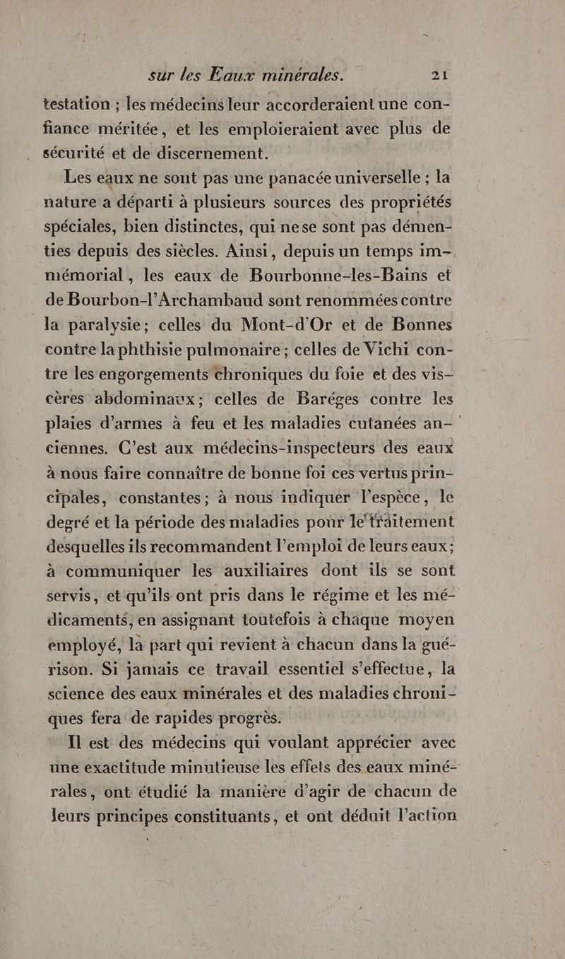 testation ; les médecins leur accorderaient une con- fiance méritée, et les emploieraient avec plus de sécurité et de discernement. Les eaux ne sont pas une panacée universelle ; la nature à départi à plusieurs sources des propriétés spéciales, bien distinctes, qui nese sont pas démen- ties depuis des siècles. Ainsi, depuis un temps im- mémorial , les eaux de Bourbonne-les-Bains et de Bourbon-l’Archamhaud sont renommées contre la paralysie; celles du Mont-d'Or et de Bonnes contre la phthisie pulmonaire; celles de Vichi con- tre les engorgements chroniques du foie et des vis- cères abdominawx; celles de Baréges contre les plaies d'armes à feu et les maladies cutanées an- ciennes. C’est aux médecins-inspecteurs des eaux à nous faire connaître de bonne foi ces vertus prin- cipales, constantes; à nous indiquer l'espèce, le degré et la période des maladies pour le‘tfäitement desquelles ils recommandent l'emploi de leurs eaux; à communiquer les auxiliaires dont ils se sont servis, et qu'ils ont pris dans le régime et les mé- dicaments, en assignant toutefois à chaque moyen employé, la part qui revient à chacun dans la gué- rison. Si jamais ce travail essentiel s'effectue, la science des eaux minérales et des maladies chroni- ques fera de rapides progrès. Il est des médecins qui voulant apprécier avec une exactitude minutieuse les effets des eaux miné- rales, ont étudié la manière d’agir de chacun de leurs principes constituants, et ont déduit l’action