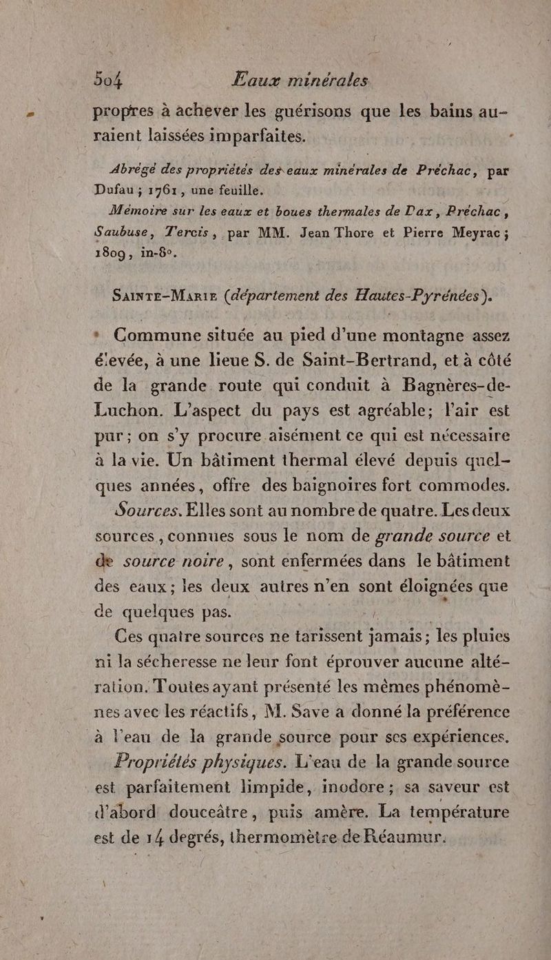 propres à achever les guérisons que les bains au- _ raient laissées imparfaites. Abrégé des propriétés des eaux minérales de Préchac, par Dufau ; 1761, une feuille. Mémoire sur les eaux et boues thermales de Dax, Prechac, S'aubuse, T'ercis, par MM. Jean Thore et Pierre Meyrac; 1809 , in-8°. | SAINTE-Marie (département des Hautes-Pyrénées). * Commune située au pied d’une montagne assez élevée, à une lieue S. de Saint-Bertrand, et à côté de la grande route qui conduit à Bagnères-de- Luchon. L'aspect du pays est agréable; Pair est pur; on s'y procure aisément ce qui est nécessaire à la vie. Un bâtiment thermal élevé depuis quel- ques années, offre des baignoiïres fort commodes. Sources, Elles sont au nombre de quatre. Les deux sources, connues sous le nom de grande source et de source noire, sont enfermées dans le bâtiment des eaux; les deux autres n’en sont éloignées que de quelques pas. | ; Ces quatre sources ne tarissent jamais; les pluies ni la sécheresse ne leur font éprouver aucune alté- ration. Toutes ayant présenté les mêmes phénomè- nes avec les réactifs, NE. Save a donné la préférence à l’eau de la grande source pour ses expériences. Propriétés physiques. L'eau de la grande source _est parfaitement limpide, inodore; sa saveur est d'abord douceâtre, puis amère. La température est de 14 degrés, thermomètre de Réaumur.