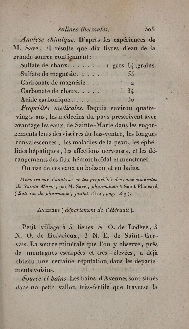 = Analyse chimique. D'après les expériences de AI. Save, il résulte que dix livres is de la grande source contiennent : Sulfate dé: chantée 6 Va gros 64 grains. Sulfate de magnésie. . . .. 54 Carbonate de magnésie . . . 2 Carbonate de chaux. . . . . MES VA Acide carbonique. . . : . . 30 Propriétés médicales. Depuis environ quatre- vingts ans, les médecins du pays prescrivent avec avantage les eaux de Sainte-Marie dans les engor- gements lents des viscères du bas-ventre, les longues convalescences, les maladies de la peau, les éphé- lides hépatiques , les affections nerveuses, et les dé- rangements des flux hémorrhoïdal et menstruel. On use de ces eaux en boisson et en bains. Mémoire sur l'analyse et les proprietes des eaux minérales de Sainte-Marie , par M. Save, pharmacien à Saint-Plancard ( Bulletin de pharmacie , juillet 1812, pag. 289). AVENNEs ( departement de l’ Hérault). Peut village à 5 lieues S. O. de Lodève, 3 N. O. de Bedarieux, 3 N. E. de Saint- Ger- vais. La source minérale que l’on y observe, près de montagnes escarpées et très - élevées, a déjà obtenu .une certaine réputation dans les départe- ments VoIsins. Source et bains. Les bains d'Avennes sont situés dans un petit vallon très-fertile que traverse la
