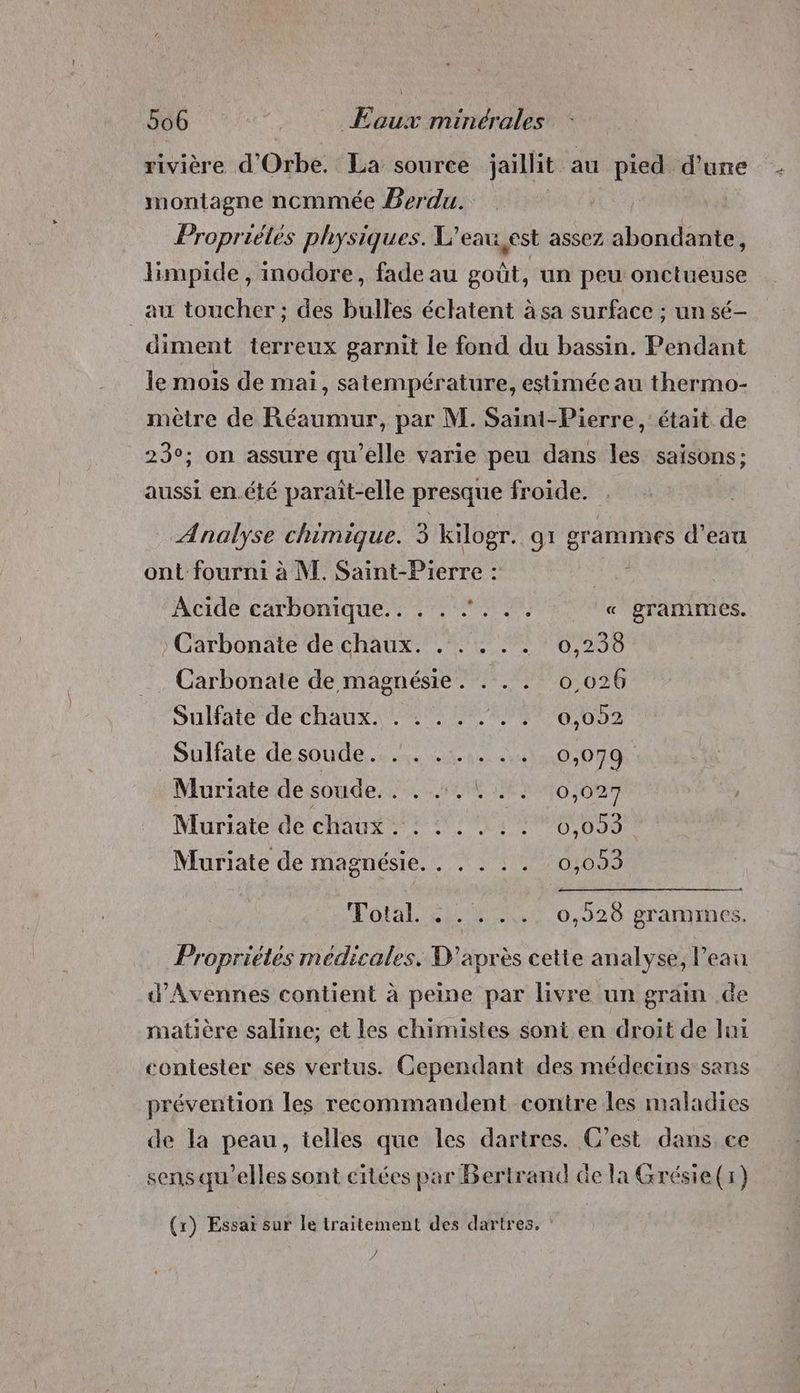 rivière d'Orbe. La source jaillit au pied d’une montagne ncmmée Perdu. | Propriétés physiques. L’e eau, est assez abondante, limpide, inodore, fade au goût, un peu onctueuse _au toucher; des bulles éclatent àsa surface ; un sé- diment terreux garnit le fond du bassin. Pendant le mois de mai, satempérature, estimée au thermo- mètre de Réaumur, par M. Saint-Pierre, était de 23°; on assure qu’elle varie peu dans les saisons; aussi en.été paraît-elle presque froide. Analyse chimique. 3 kilogr. g1 g grammes d’eau ont fourni à NE. Saint-Pierre : ; Acide carbonique. : 7. 2% « grammes. Carbonate de chaux. . . . . . 0,238 Carbonate de magnésie. . . . 0,026 Sulfate de chaux. . . . . .. . 0,092 .Sulfate de soude... 401. 413:0;079 Muriate de soude. . . .. |. . 0,027 Muriate de chaux: 20:60, 083 Muriate de magnésie. . . . . . 0,093 Total. 1. 4. ...0,520 gramrnes. Propriétés médicales. D'après cette analyse, l'eau d'Avennes contient à peine par livre un grain .de matière saline; et les chimistes sont en droit de lui contester ses vertus. Cependant des médecins sans prévention les recommandent contre les maladies de la peau, telles que les dartres. C’est dans ce sens qu'elles sont citées par Bertrand de la Grésie(r) (rx) Essai sur le traitement des dartres. : )