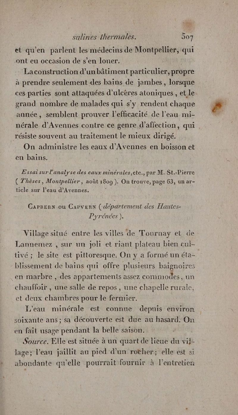et qu'en parlent les médecins de Montpellier, qui -ont eu occasion de s’en louer. La construction d’un bâtiment particulier, propre à prendre seulement des bains de jambes , lorsque ces parties sont attaquées d’ulcères atoniques , et le grand nombre de malades qui s'y rendent chaque année, semblent prouver l'efficacité de l’eau mi- nérale d’Avennes contre ce genre d'affection, qui résiste souvent au traitement le mieux dirigé. On administre les eaux d’Avennes en boisson et en bains. | Essai sur l'analyse des eaux minérales,ete., par M. St.-Pierre ( Thèses, Montpellier, août 1809 ). On trouve, page 63, un ar- ticle sur l’eau d’Avennes. Carserx ou Capvern ( département des Hautes- Pyrénées ). Village situé entre Îles villes de Tournay et de Lannemez , sur un joli et riant plateau bien cul- blissement de bains qui offre plusieurs baignoires en marbre , des appartements assez commodes , un chauffoir , une salle de repos , une chapelle rurale, et deux chambres pour le fermier. L'eau minérale est connue depuis environ soixante ans; sa découverte est due au hasard. On en fait usage pendant la belle saison, Source. Elle est située à un quart de licue du vii- lage; Veau jaillit au pied d’un rother; elle est si abondante qu'elle pourrait fournir à lentretien