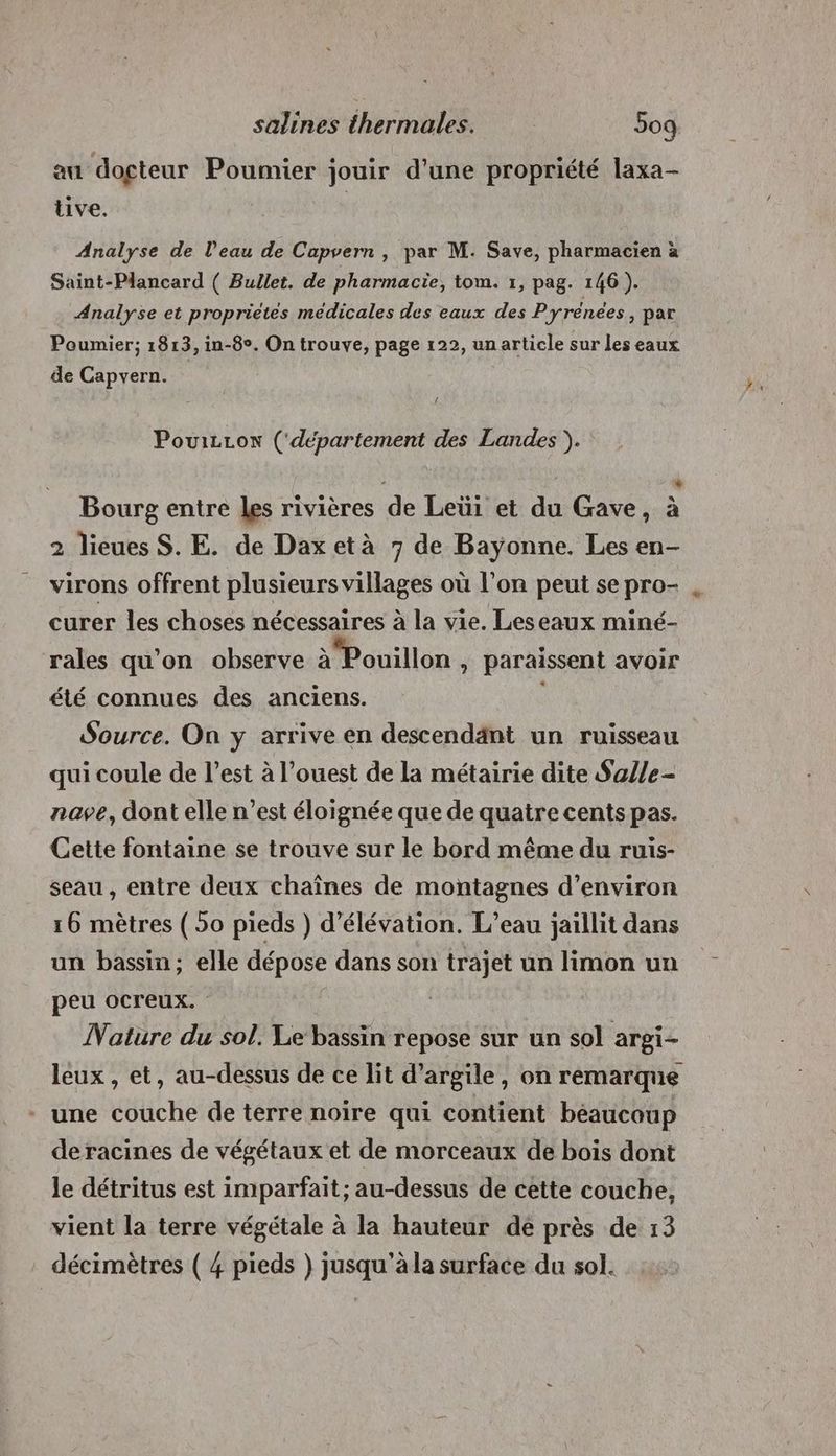 au docteur Poumier jouir d’une propriété laxa- tive. Analyse de l'eau de Capvern , par M. Save, pharmacien à Saint-Plancard ( Bullet. de pharmacie, tom. 1, pag. 146). Analyse et proprietes médicales des eaux des Pyrenees, par Poumier; 1813, in-8°. On trouve, page 122, un article sur les eaux de Capvern. { PouizLon (‘département des Landes ). Li Bourg entre les rivières de Leüi et du Gave, à 2 lieues S. E. de Dax età 7 de Bayonne. Les en- virons offrent plusieurs villages où l’on peut se pro- curer les choses nécessaires à la vie. Leseaux miné- rales qu’on observe à Pouillon , paraissent avoir été connues des anciens. Source. On y arrive en descendänt un ruisseau qui coule de l’est à l’ouest de la métairie dite Sa/le- nave, dont elle n’est éloignée que de quatre cents pas. Cette fontaine se trouve sur le bord même du ruis- seau , entre deux chaînes de montagnes d’environ 16 mètres (50 pieds ) d’élévation. L'eau jaillit dans un bassin; elle dépose dans son trajet un limon un peu ocreux. Nature du sol. Le bassin repose sur un sol argi- leux , et, au-dessus de ce lit d'argile, on remarque - une couche de terre noire qui contient béaucoup de racines de végétaux et de morceaux de bois dont le détritus est imparfait; au-dessus de cette couche, vient la terre végétale à la hauteur de près de 13 décimètres ( 4 pieds } jusqu'à la surface du sol.