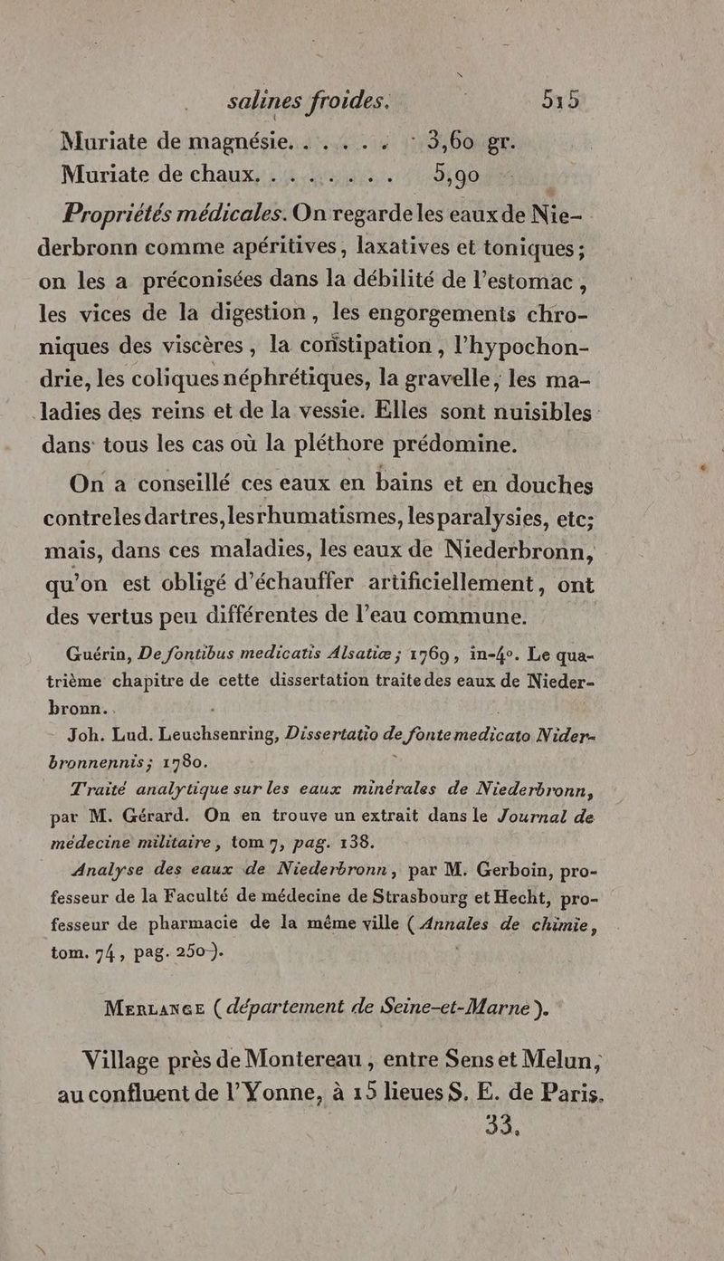 Muriate de magnésie. . . . . . : 3,60 gr. Muriate de chaux, . . ... . Be ATOS Propriétés médicales. On regarde les eaux de Nie- derbronn comme apéritives, laxatives et toniques ; on les a préconisées dans la débilité de l’estomac , les vices de la digestion, les engorgements chro- niques des viscères, la constipation , l’hypochon- drie, les coliques néphrétiques, la gravelle, les ma- Jladies des reins et de la vessie. Elles sont nuisibles dans tous les cas où la pléthore prédomine. On a conseillé ces eaux en bains et en douches contreles dartres,lesrhumatismes, les paralysies, etc; mais, dans ces maladies, les eaux de Niederbronn, qu'on est obligé d’échauffer artificiellement, ont des vertus peu différentes de l’eau commune. Guérin, De fontibus medicatis Alsatiæ ; 1769, in-4°. Le qua- trième chapitre de cette dissertation traite des eaux de Nieder- bronn.. Joh. Lud. ÉRNENE Dissertatio de e fontemedicato Nider- bronnennis; 1780. Traité analytique sur les eaux minérales de Niederbronn, par M. Gérard. On en trouve un extrait dans le Journal de médecine militaire, tom 7, pag. 138. Analyse des eaux de Niederbronn, par M. Gerboin, pro- fesseur de la Faculté de médecine de Strasbourg et Hecht, pro- fesseur de pharmacie de la même ville ( Annales de chimie, tom. 74, pag. 250-). MerLance ( département de Seine-et-Marne ). Village près de Montereau , entre Sens et Melun, au confluent de l’ Yonne, à 15 lieues S. E. de Paris. Ji