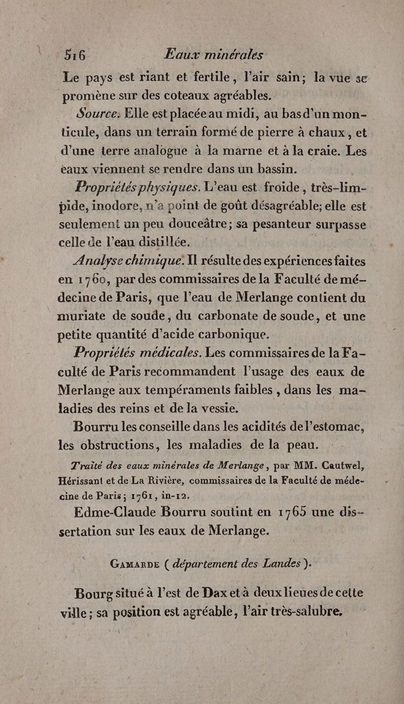 Le pays est riant et fertile, l’air sain; la vue se promène sur des coteaux agréables. Source: Elle est placée au midi, au basd'un mon- ticule, dans un terrain formé de pierre à chaux, et d’une terre analogue à la marne et à la craie. Les eaux viennent se rendre dans un bassin. Propriétés physiques. V’eau est froide , très-lim- pide, inodore, u’a point de goût désagréable; elle est seulement un peu douceâtre; sa pesanteur surpasse celle de l’eau distillée. Analyse chimique. \ résulte des expériences faites en 1700, par des commissaires de la Faculté de mé- decine de Paris, que l’eau de Merlange contient du muriate de soude, du carbonate de soude, et une petite quantité d'acide carbonique. Propriétés médicales. Les commissaires de la Fa- culté de Paris recommandent l'usage des eaux de Merlange aux tempéraments faibles , dans les ma- ladies des reins et de la vessie. Bourru les conseille dans les acidités de l'estomac, les obstructions, les maladies de la peau. Traité des eaux minérales de Merlange, par MM. Cautwel, Hérissant et de La Rivière, commissaires de la Faculté de méde- cine de Paris; 17671, in-r2. Edme-Claude Bourru soutint en 1765 une dis- sertation sur les eaux de Merlange. GaAmMARDE ( département des Landes ). Bourg situé à l’est de Dax et à deux lieues de cette ville ; sa position est agréable, l’air très-salubre.