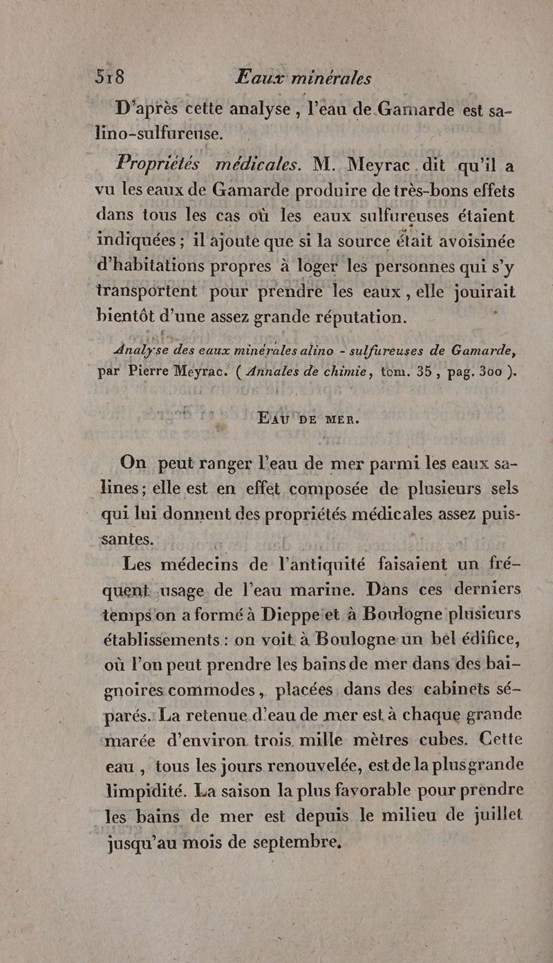 D'après cette analyse, l’eau de Gamarde est sa- lino-sulfureuse. Propriétés médicales. M. Meyrac.dit qu’il a vu les eaux de Gamarde produire de très-bons effets dans tous les cas où les eaux sulfureuses étaient indiquées ; il ajoute que si la source était avoisinée d'habitations propres à loger les personnes qui s’y transportent pour prendre les eaux , elle jouirait bientôt d une assez grande réputation. Ë Analys £e des aux minérales alino - sulfureuses de adore par Pierre Meyrac. ( Annales de chimie, tom. 35, pag. 300 ). Exu DE mer. _ On peut ranger l’eau de mer parmi les eaux sa- lines; elle est en effet composée de plusieurs sels qui lui donnent des propriétés FH MORE assez puis- santes. | Les médecins de l Saquite pere un fré- quent..usage de l’eau marine. Dans ces derniers temps on a formé à Dieppetet à Boulogne plusieurs établissements : on voit à Boulogne un bél édifice, où l’on peut prendre les bains de mer dans des bai- gnoires commodes, placées dans des cabinets sé- parés.: La retenue. d’eau de mer est à chaque grande marée d'environ trois. mille mètres cubes. Cette eau , tous les jours renouvelée, est de la plusgrande limpidité. La saison la plus favorable pour prendre les bains de mer est depuis le milieu de juillet jusqu’au mois de septembre,