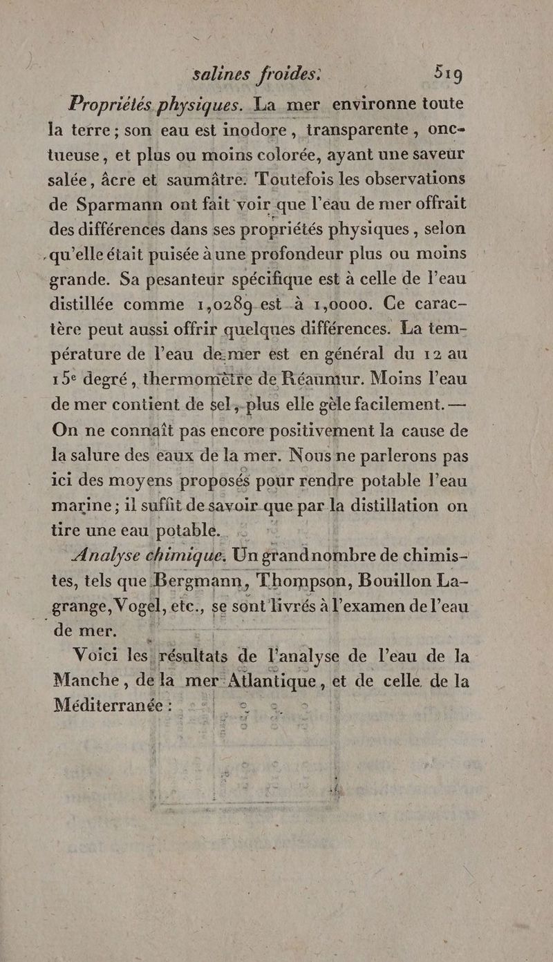 Propriélés physiques. La mer environne toute la terre ; son eau est inodore, transparente, onC-= tueuse, et plus ou moins colorée, ayant une saveur salée, âcre et saumâtre: Toutefois les observations de Sparmann ont fait voir que l’eau de mer offrait des différences dans ses propriétés physiques , selon qu’elle était puisée àune profondeur plus ou moins grande. Sa pesanteur spécifique est à celle de l’eau distillée comme 1,028g est à 1,0000. Ce carac- ière peut aussi offrir quelques différences. La tem- pérature de l’eau de:mer est en général du 12 au 19° degré, thermomètre de Réaumur. Moins l’eau de mer contient de sel,-plus elle gèle facilement. — On ne connaît pas encore positivement la cause de la salure des eaux de la mer. Nous ne parlerons pas ici des moyens proposés pour rendre potable l’eau marine ; il suffit desavoir que par la distillation on tire une eau potable. Analyse chimique. Un grand nombre de chimis- tes, tels que Bergmann, Thompson, Bouillon La- grange, Vogel, étc:, 5e sont livrés à l'examen de l’eau dé mers its | Voici les: résultats de l'analyse de l’eau de la Manche, de la mer Atlantique, et de celle de la Méditerranée : nf + …