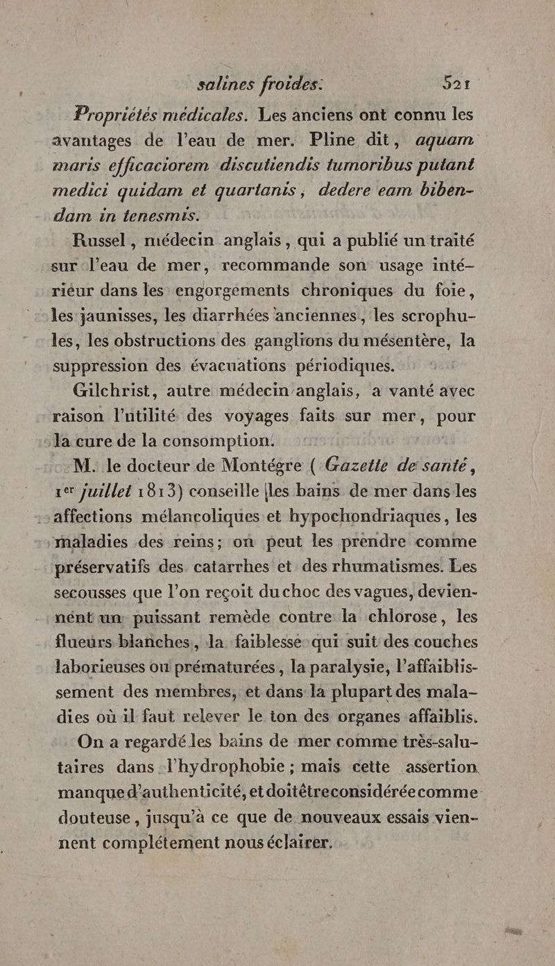 Propriétés médicales. Ves anciens ont connu les avantages de l’eau de mer. Pline dit, aquam maris efficaciorem discutiendis tumoribus putant medici quidam et quartanis, dedere eam biben- dam in tenesmis. Russel , médecin anglais, qui a publié un traité sur ‘l’eau de mer, recommande son usage inté- rieur dans les engorgements chroniques du foie, - les jaunisses, les diarrhées anciennes, les scrophu- les, les obstructions des ganglions du mésentère, la suppression des évacuations périodiques. Gülchrist, autre médecin’anglais, à vanté avec raison l'utilité des voyages faits sur mer, ROSE la cure de la consomption! M. le docteur de Montégre ( Gazette de santé, 1er juillet 1813) conseille {les bains de mer dans les affections mélancoliques et hypochondriaques, les maladies des reins; on peut les prendre comme préservatifs des catarrhes et des rhumatismes. Les secousses que l’on reçoit du choc des vagues, devien- nént un puissant remède contre la chlorose, les flueurs blanches, la faiblesse qui suit des couches laborieuses on prématurées , la paralysie, l’affaiblis- sement des membres, et dans la plupart des mala- dies où il faut relever le ton des organes affaiblis. On a regardé les bains de mer comme très-salu- taires dans .l'hydrophobie ; maïs cette assertion douteuse, jusqu’à ce que de nouveaux essais vien- nent complétement nous éclairer.