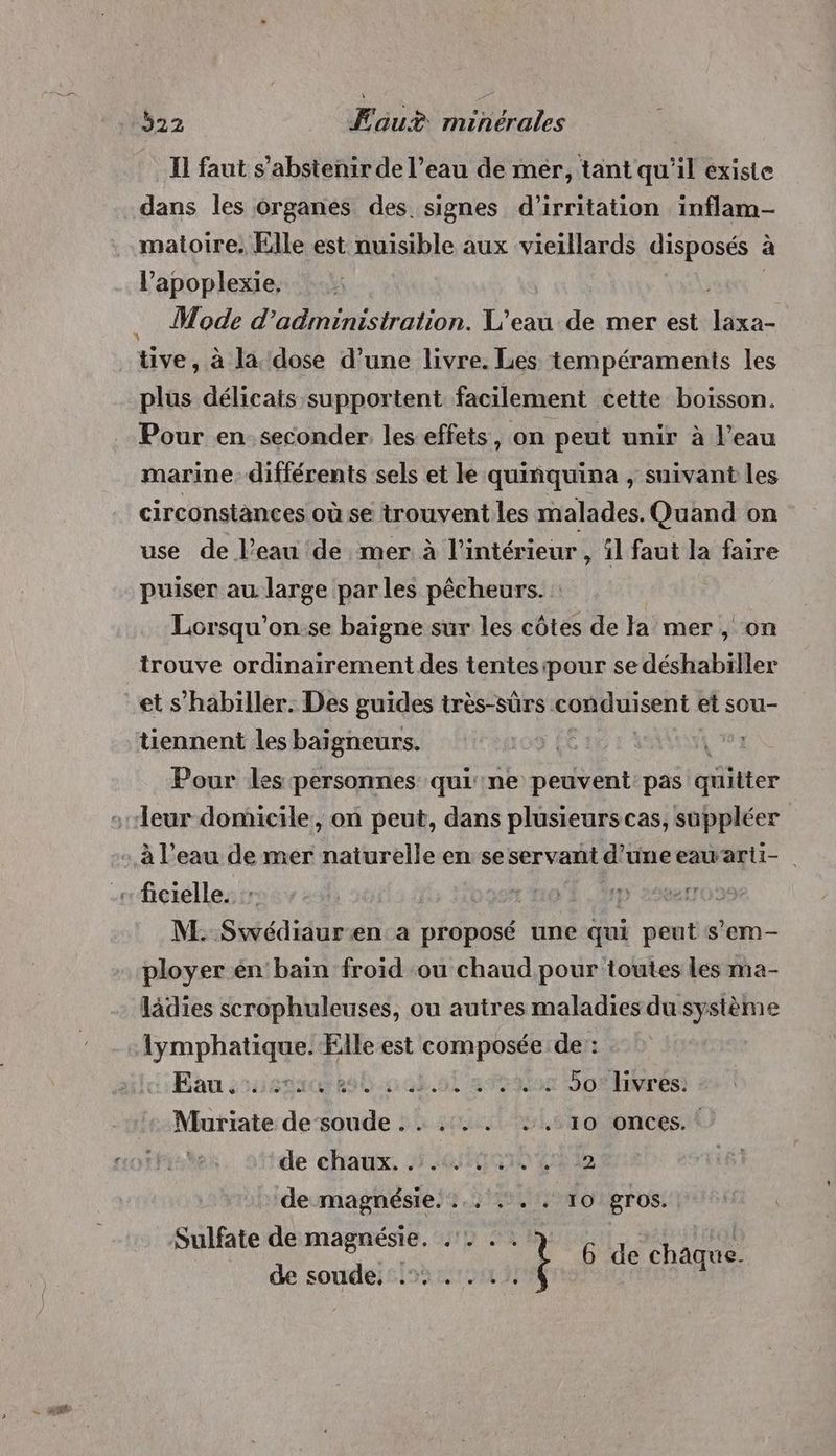 Il faut s'abstenir de l’eau de mér, tant qu'il existe dans les Organes des signes d’irritation inflam- matoire, Elle est nuisible aux vieillards disposés à l’apoplexie. , Mode d'administration. L'eau de mer est laxa- tive, à la dose d’une livre. Les tempéraments les plus délicats supportent facilement cette boisson. Pour en seconder. les effets, on peut unir à l’eau marine différents sels et le quiñquina , suivant les circonstances où se trouvent les malades. Quand on use de l’eau de mer à l’intérieur, il faut la faire puiser au large parles pêcheurs. : Lorsqu'on se baigne sur les côtes de la mer, on trouve ordinairement des tentesipour se déshabiller et s’habiller. Des guides très-sûrs conduisent et sou- tiennent les baigneurs. | Pour les personnes qui ne peuvent: pas qüitter leur domicile, on peut, dans plusieurs cas, suppléer à l’eau de mer naïurelle en seservant d'une eauwarti- M. Swédiauren a proposé une qui peut s’em- ployer en bain froid ou chaud pour toutes les ma- lädies scrophuleuses, ou autres maladies du système lymphatique. Elle est composée de: Eau sssgac 20.008.091 aies Sofirrés) Muriate de soude . . .... +. 10 onces. de chaux, 016020 4% 2 de magnésie. :.. .. . 10 gros. Sulfate de magnésie. HOUR è Be chate de soude... . 1.