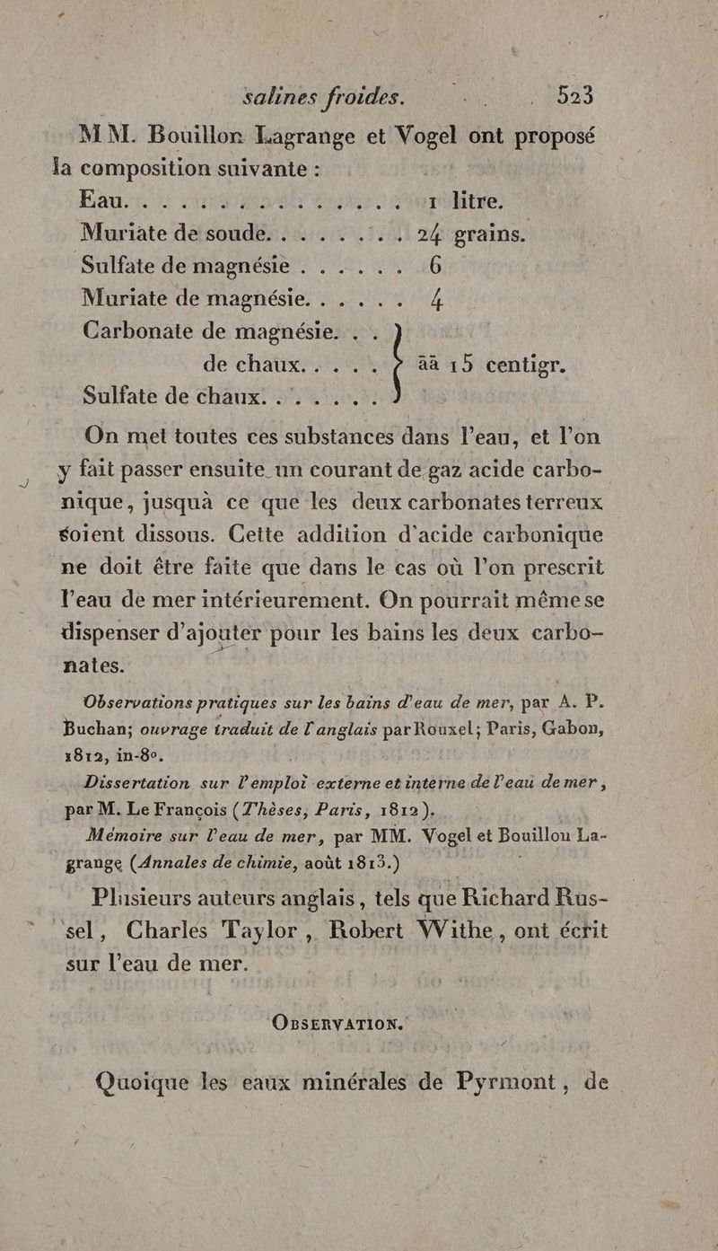 MNT. Bouillon Eagrange et Vogel ont proposé la composition suivante : Eau TS AA er 2 the: Muriate de soude. . . . . . .. 24 grains. Sulfate de magnésie . . . ... 6 Muriate de magnésie, . . . .. 4 Carbonate de magnésie. . de chaux... . . ÿ 4à 15 centigr. Sulfate de chaux. . e # e e On met toutes ces substances dans l’eau, et l’on y fait passer ensuite un courant de gaz acide carbo- nique, jusquà ce que les deux carbonates terreux soient dissous. Ceite addition d'acide carbonique ne doit être faite que dans le cas où l’on prescrit l’eau de mer intérieurement. On pourrait mêmese dispenser d'ajouter pour les bains les deux carbo- = « É # nates. Observations pratiques sur les bains d’eau de mer, par A. P. Buchan; ouvrage traduit de l'anglais par Rouxel; Paris, Gabon, 1812, in-80. Dissertation sur l'emploi externe et interne de l’eau de mer, par M. Le François (T'hèses, Paris, 1812), Mémoire sur l’eau de mer, par MM. Vogel et Bouillou La- grange (Annales de chimie, août 1813.) Plusieurs auteurs anglais, tels que Richard Rus- sel, Charles Taylor, Robert Withe, ont écrit sur l’eau de mer. OBSERVATION. Quoique les eaux minérales de Pyrmont, de