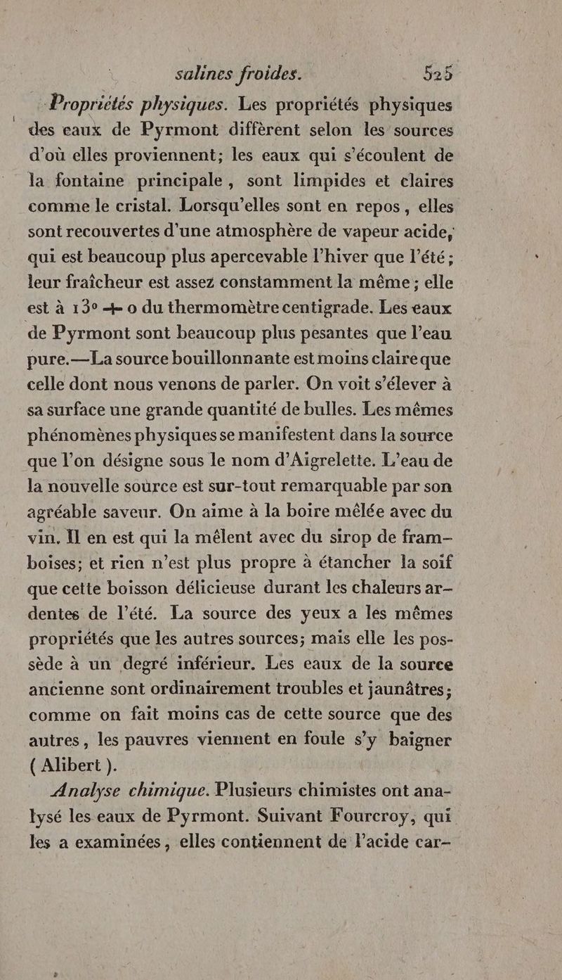 Propriétés physiques. Les propriétés physiques _ des eaux de Pyrmont diffèrent selon les sources d’où elles proviennent; les eaux qui s’écoulent de la fontaine principale, sont limpides et claires comme le cristal. Lorsqu’elles sont en repos, elles sont recouvertes d’une atmosphère de vapeur acide, qui est beaucoup plus apercevable l'hiver que l'été; leur fraîcheur est assez constamment la même ; elle est à 13° + 0 du thermomètre centigrade. Les eaux de Pyrmont sont beaucoup plus pesantes que l’eau pure.— La source bouillonnante est moins claireque celle dont nous venons de parler. On voit s'élever à sa surface une grande quantité de bulles. Les mêmes phénomènes physiques se manifestent dans la source que l’on désigne sous le nom d’Aigrelette, L’eau de la nouvelle soùrce est sur-tout remarquable par son agréable saveur. On aime à la boire mêlée avec du vin. Il en est qui la mélent avec du sirop de fram- boises; et rien n’est plus propre à étancher la soif que cette boisson délicieuse durant les chaleurs ar- dentes de l’été. La source des yeux a lés mêmes propriétés que les autres sources; maïs elle les pos- sède à un degré inférieur. Les eaux de la source ancienne sont ordinairement troubles et jaunâtres ; comme on fait moins cas de cette source que des autres, les pauvres viennent en foule s’y baigner ( Alibert ). Analyse chimique. Plusieurs chimistes ont ana- lysé les eaux de Pyrmont. Suivant Fourcroy, qui les a examinées, elles contiennent de l'acide car-
