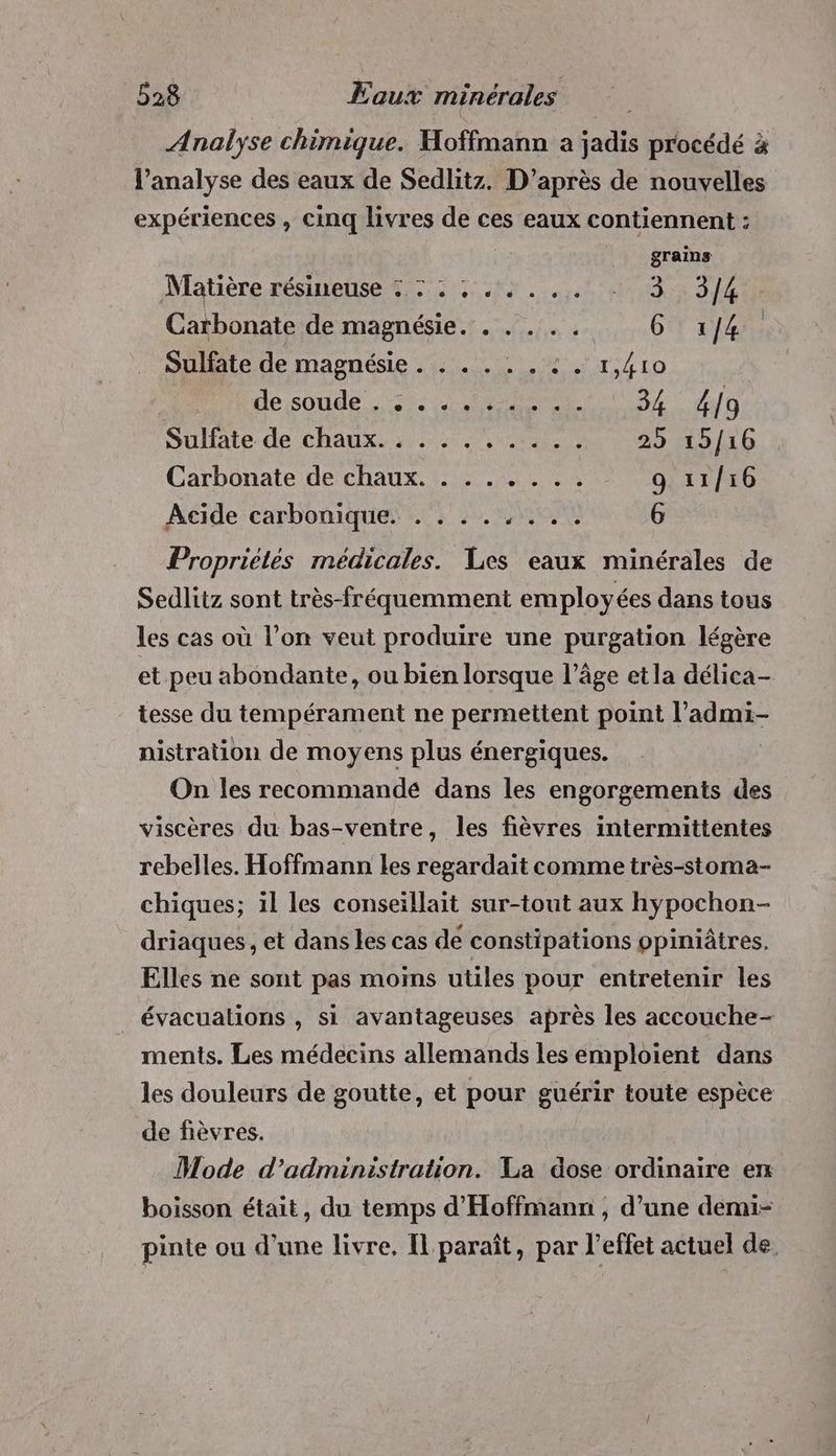 Analyse chimique. Hoffmann a jadis procédé à l'analyse des eaux de Sedlitz. D’après de nouvelles expériences , cinq livres de ces eaux contiennent : grains Matière résine di cent Un ME Carbonate de magnésie. . .... 6 1/4 Sulfate de magnésie . : . . . . © . 1,410 Hihde;soude is rer 34 4[9 Sullate- de chaux... 000, 00085 #5 16 Carbonate de chaux. . . . . . .. 9 11/16 Acide carbonique. . . . . PES 6 Propriétés médicales. Les eaux minérales de Sedlitz sont très-fréquemment employées dans tous les cas où l’on veut produire une purgation légère et peu abondante, ou bien lorsque l’âge et la délica- tesse du tempérament ne permettent point l’admi- nistration de moyens plus énergiques. | On les recommandé dans les engorgements des viscères du bas-ventre, les fièvres intermittentes rebelles. Hoffmann les regardait comme très-stoma- chiques; 1l les conseillait sur-tout aux hypochon- driaques , et dans les cas de constipations ppiniâtres. Elles ne sont pas moins utiles pour entretenir les évacuations , si avantageuses après les accouche- ments. Les médecins allemands les emploient dans les douleurs de goutte, et pour guérir toute espèce de fièvres. Mode d'administration. La dose ordinaire en boisson était, du temps d'Hoffmann , d’une demi- pinte ou d’une livre, Il paraît, par l'effet actuel de,