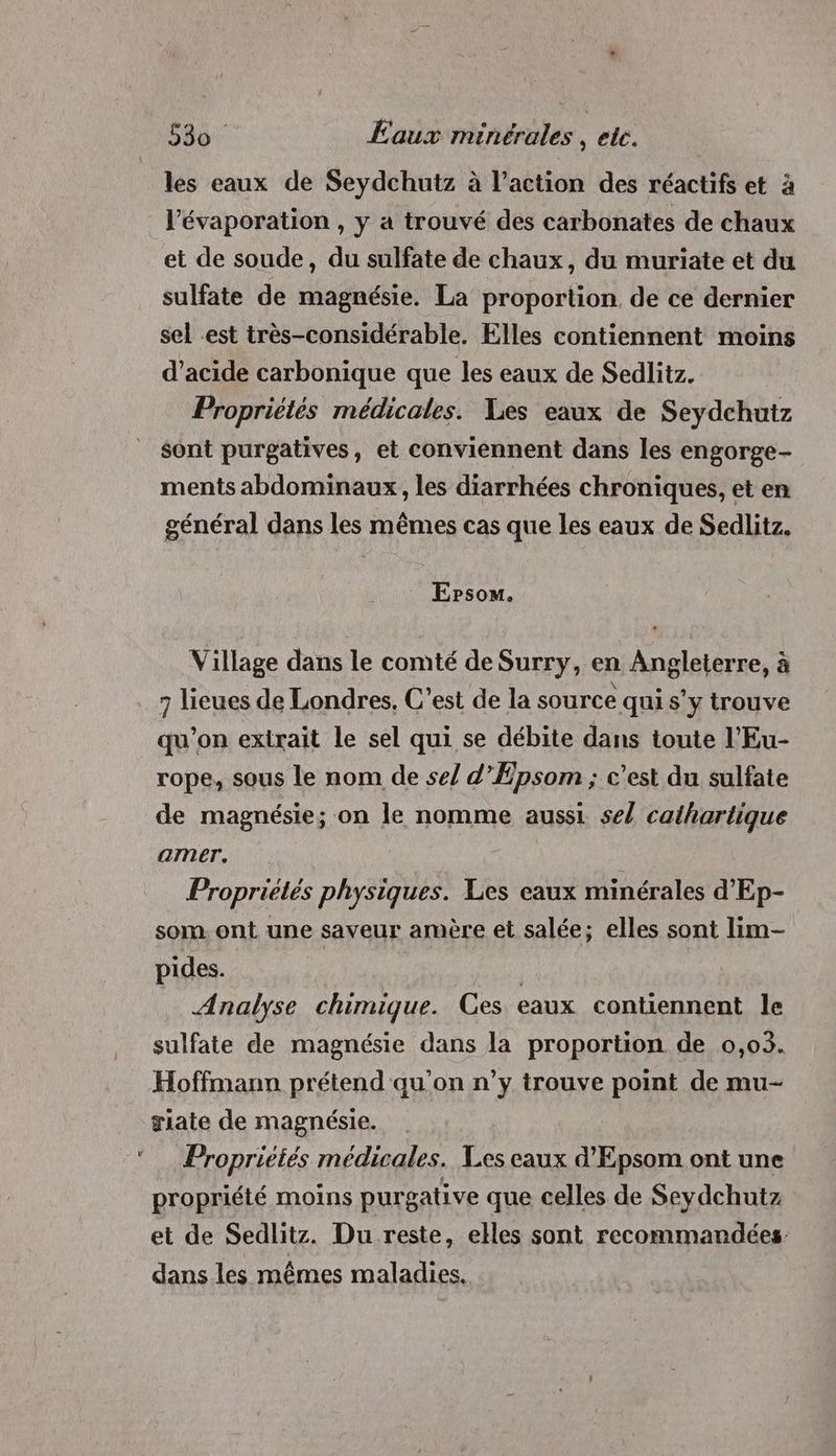 les eaux de Seydchutz à l’action des réactifs et à l’évaporation , y a trouvé des carbonates de chaux et de soude, du sulfate de chaux, du muriate et du sulfate de magnésie. La proportion. de ce dernier sel est très-considérable. Elles contiennent moins d'acide carbonique que les eaux de Sedlitz. Propriétés médicales. Les eaux de Seydchutz sont purgatives, et conviennent dans les engorge- ments abdominaux , les diarrhées chroniques, et en général dans les mêmes cas que les eaux de Sedlitz. Epsom. Village dans le comté de Surry, en Angleterre, à 7 lieues de Londres, C'est de la source qui s'y trouve qu’on extrait le sel qui se débite dans toute l'Eu- rope, sous le nom de se/ d’Epsom ; c’est du sulfate de magnésie; on le nomme aussi se/ cathartique amer. Propriétés physiques. Les eaux minérales d'Ep- som. ont une saveur amère et salée; elles sont lim- pides. | | Analyse chimique. Ces eaux contiennent le sulfate de magnésie dans la proportion de 0,03. Hoffmann prétend qu'on n’y trouve point de mu- riate de magnésie. | Propriétés médicales. Les eaux d'Epsom ont une propriété moins purgative que celles de Seydchutz et de Sedlitz. Du reste, elles sont recommandées dans les mêmes maladies.