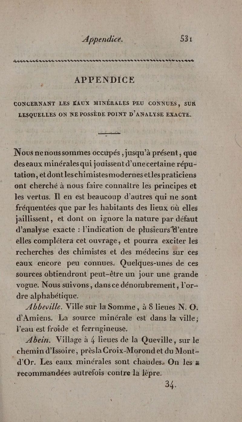 RASE LAA TA LEVT LE DVI ILE LUE LI VIVVLULUE LIVE VS ULL LÉ V A0 RAÏ APPENDICE CONCERNANT LES FAUX MINÉRALES PEU CONNUES, SUR LESQUELLES ON KE POSSÈDE POINT D'ANALYSE EXACTE. Novs nenoussommes occupés , jusqu’à présent , que des eaux minérales qui jouissent d’une certaine répu- tation, et dont leschimistesmodernes etles praticiens ont cherché à nous faire connaître les principes et les vertus. Il en est beaucoup d’autres qui ne sont fréquentées que par les habitants des lieux où elles jaillissent, et dont on ignore Ja nature par défaut d'analyse exacte : l'indication de plusieursd’entre elles complétera cet ouvrage, et pourra exciter les recherches des chimistés et des médecins sur ces eaux encore peu connues, Quelques-unes de ces sources obtiendront peut-être un jour une grande vogue. Nous suivons, dans ce dénombrement , lor- dre alphabétique. Abbeville. Ville sur la Somme, à 8 lieues N. O. d'Amiens. La source minérale est Ée la ville ; Peau est froide et ferrugineuse. Abein. Village à 4 lieues de la Queville, sur le chemin d’Issoire, prèsla Croix-Morond et du Mont d'Or. Les eaux minérales sont chaudes, On les à recommandées autrefois contre la lèpre. 34.