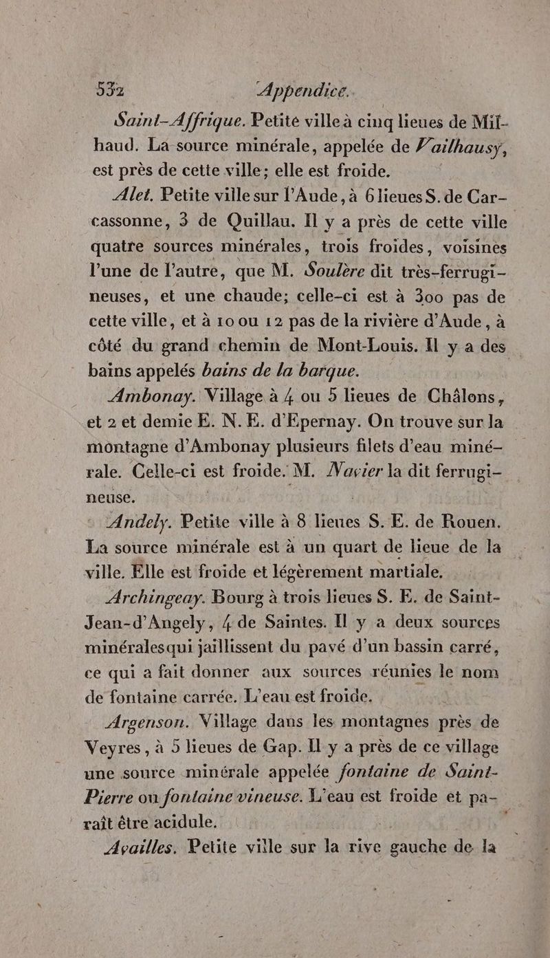Suint-Affrique. Petite ville à cinq lieues de Mit- haud. La source minérale, appelée de ’ai/hausy, est près de cette ville; elle est froide. Ælet. Petite ville sur l'Aude, à 6lieuesS. de Car- cassonne, 3 de Quillau. Il y a près de cette ville quatre sources minérales , trois froides, voisines l’une de l’autre, que M. Soulère dit très-ferrugi- neuses, et une chaude; celle-ci est à 300 pas de cette ville, et à 10 ou 12 pas de la rivière d’Aude, à côté du grand chemin de Mont-Louis. Il y a des baïns appelés bains de la barque. Ambonay. Village à 4 ou 5 lieues de Châlons, et 2 et demie E. N.E. d'Epernay. On trouve sur la montagne d'Ambonay plusieurs filets d’eau miné- rale. Celle-ci est froide. M. Master la dit ferrugi- neuse. Andely. Petite ville à 8 des S. E. de Rouen. La source minérale est à un quart de lieue de la ville. Elle est froide et légèrement martiale, Archingeay. Bourg à trois lieues $S. E. de Saint- Jean-d’'Angely, 4 de Saintes. Il y a deux sources minérales qui jaïllissent du pavé d’un bassin carré, ce qui à fait donner aux sources réunies le nom de fontaine carrée. L'eau est froide. £ Argenson. Village dans les montagnes } près de Veyres , à 5 lieues de Gap. Il y à près de ce village une source minérale appelée fontaine de Saint- Pierre on fontaine vineuse. L'eau est froide et pa- raît être acidule. F Availles. Petite ville sur la rive gauche de la