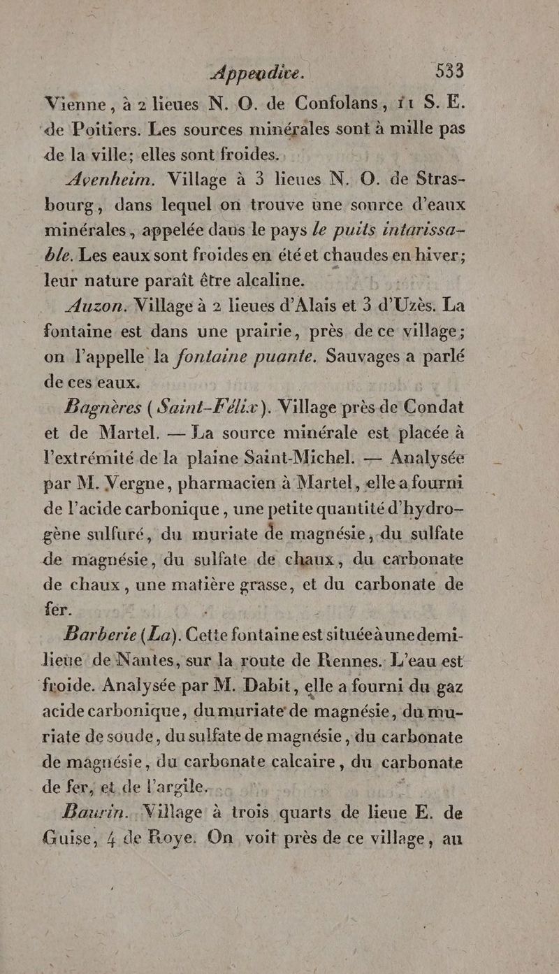 Vienne, à 2 lieues N. ©. de Confolans, 11 S. E. de Poitiers. Les sources minérales sont à nulle pas de la ville: elles sont froides. Avenheim. Village à 3 lieues N. O. de Stras- bourg, dans lequel on trouve une source d’eaux minérales, appelée dans le pays / puits intarissa- ble. Les eaux sont froides en étéet chaudes en hiver; leur nature paraît être alcaline. | Auzon. Nillage à 2 lieues d’Alais et 3 d’ Hide La fontaine est dans une prairie, près de ce village; on l'appelle la fontaine puante. Sauvages a parlé de ces eaux. | Bagnères ( Saint-Félix). Village près de Condat et de Martel. — La source minérale est placée à l'extrémité de la plaine Saint-Michel. — Analysée par M. Vergne, pharmacien à Martel, elle a fourmi de l’acide carbonique , une petite quantité d’'hydro- gène sulfuré, du muriate de magnésie, du sulfate de magnésie, du sulfate de chaux, du carbonate de chaux, une matière grasse, et du carbonate de fer. Barberte (La). Cette fontaine est situéeàunedemi- lieue de Nantes, sur la route de Rennes. L'eau est froide. Analysée par M. Dabit, elle a fourni du gaz acide carbonique, dumuriate de magnésie, du mu- riate de soude, du sulfate de magnésie , du carbonate de maâgnésie, du carbonate calcaire, du carbonate de fer, et de l'argile. Bairin.. Village à trois quarts de febe E. de Guise, 4 de Roye. On voit près de ce village, au