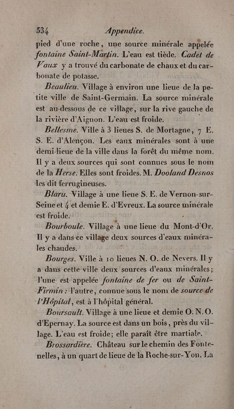 pied d'une roche, une source minérale appelée fontaine Saint-Martin. L'eau est tiède. Cadet de Vaux y a trouvé du carbonate de chaux et du car- bonate de potasse. Beaulieu. Village à environ une lieue de a pe- üte ville de Saint- Germain. La source minérale est au-dessous de ce village, sur la rive gauche de la rivière d'Aignon. L’eau est froide. Bellesme. Ville à 3 lieues S. de Mortagne, 7 E. S. E. d'Alençon. Les eaux minérales sont à une demi-lieue de la ville dans la forêt du même nom. Il y a deux sources qui sont connues sous le nom de la erse. Elles sont froides. M. Dooland Desnos les dit ferrugineuses. Blaru. Village à une lieue S. E. de Vernon-sur- Seine et 4 et demie E. d'Evreux. La source minérate ‘est froide. Bourboule. Village à une lieue du Moat à Or. Il y à dans ce village mer sources d'eaux minéra- les chaudes. | Bourges. Ville à 10 lieues N. O. de Nevers. Il y a dans cette ville deux sources d'eaux minérales; l’une est appelée fontaine de fer ou de Saint- Firmin : Vautre, connue sous le nom de sourcede l’Hôpital, est à Vhôpital général. Boursault. Village à une lieue et demie O. N.0O. d’Epernay. La source est dans un bois, près du vil- lage. L'eau est froide; elle paraît être martiale. Brossardière. Château sur le chemin des Fonte- nelles, à un quart de lieue de la Roche-sur-Yon. La