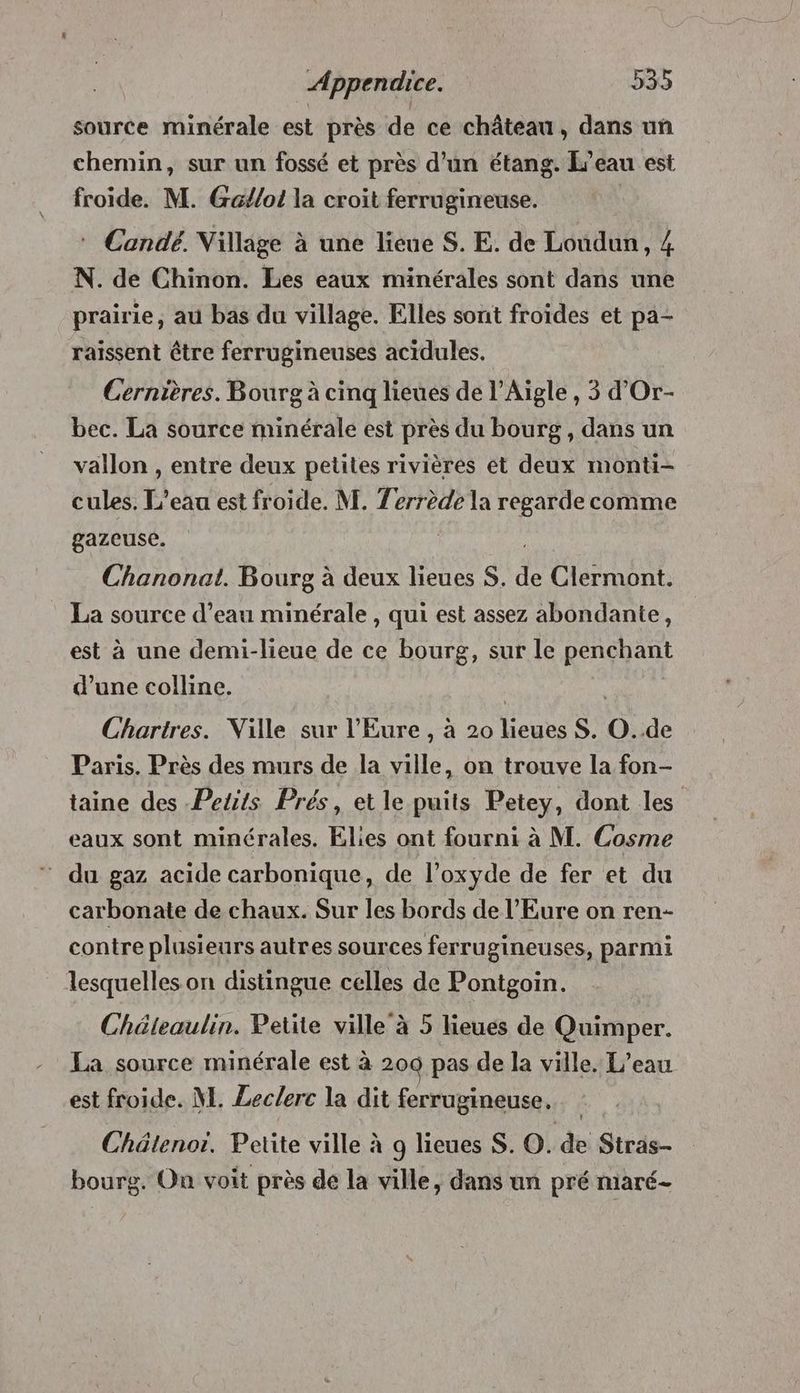source minérale est près de ce château, dans un chemin, sur un fossé et près d’un étang. L'eau est froide. M. Ga/lo! la croit ferrugineuse. * Candé. Village à une lieue S. E. de Loudun, 4 N. de Chinon. Les eaux minérales sont dans une prairie, au bas du village. Elles sont froides et pa- raissent être ferrugineuses acidules. Cernières. Bourg à cinq lieues de l’Aigle , 3 d’Or- bec. La source minérale est près du bourg, dans un vallon , entre deux petites rivières et deux monti- cules. L'eau est froide. M. Zerrède la regarde comme gazeuse. | | Chanonat. Bourg à deux lieues S. de Clermont. La source d’eau minérale , qui est assez abondante, est à une demi-lieue de ce bourg, sur le penchant d’une colline. Chartres. Ville sur l'Eure , à 20 lieues S. O..de Paris. Près des murs de la ville, on trouve la fon- taine des Petits Prés, et le puits Petey, dont les eaux sont minérales. Elies ont fourni à M. Cosme ‘ du gaz acide carbonique, de l’oxyde de fer et du carbonate de chaux. Sur les bords de l'Eure on ren- contre plusieurs autres sources ferrugineuses, parmi lesquelles on distingue celles de Pontgoin. Chéleaulin. Petite ville à 5 lieues de Quimper. La source minérale est à 200 pas de la ville. L’eau est froide. M. Leclerc la dit ferrugineuse, Chätenor. Petite ville à 9 lieues S. O. de Stras- bourg. On voit près de la ville, dans un pré maré-
