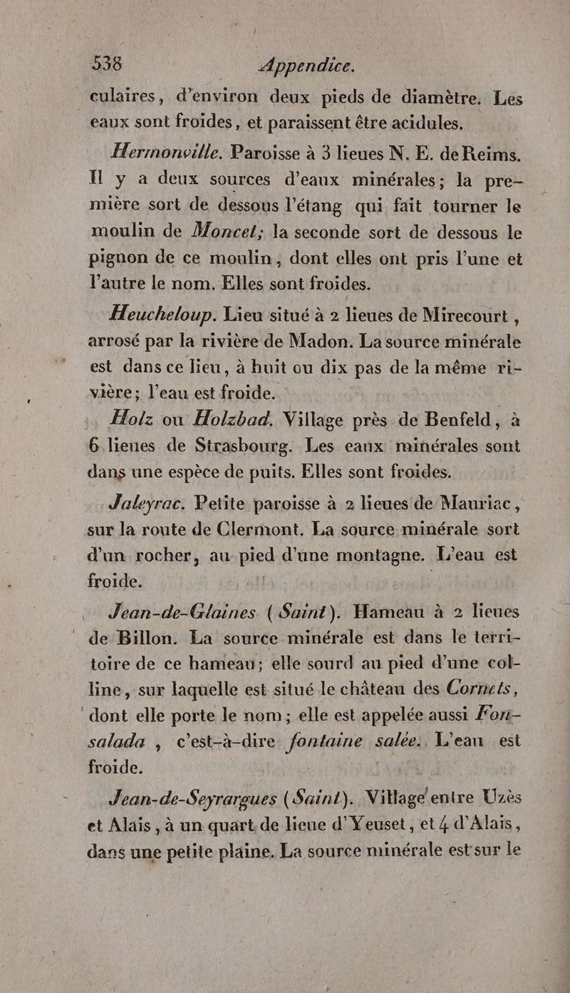 culaires, d'environ deux pieds de diamètre. Les eaux sont froides, et paraissent être acidules. Hermonville. Paroisse à 3 lieues N. E. deReims. Il y a deux sources d’eaux minérales; la pre- mière sort de dessous l'étang qui fait tourner le moulin de Moncet; la seconde sort de dessous le pignon de ce moulin, dont elles ont pris l’une et l’autre le nom. Elles sont froides. Heucheloup. Lieu situé à 2 lieues de Mirecourt , arrosé par la rivière de Madon. La source minérale est dans ce lieu, à huit ou dix pas de la même ri- vière ; l’eau est froide. Holz ou Holzbad. Village près de Benfeld, à 6 lieues de Strasbourg. Les eanx minérales sont dans une espèce de puits. Elles sont froides. Joleyrac. Petite paroisse à 2 lieues de Mauriac, sur la route de Clermont. La source minérale sort d'un rocher, au pied d'une montagne. [L'eau est froide. | … Jean-de-Glaines ( Saint). Hameau à 2 lieues _ de Büillon. La source minérale est dans le terri- toire de ce hameau; elle sourd au pied d’une col- line, sur laquelle est situé le château des Cornets, dont elle porte le nom ; elle est appelée aussi For- salada , c'est-à-dire fontaine salée: L'ean est froide. Jean-de-Seyrargues (Saint). Nillage'entre Uzès et Alais, à un quart.de lieue d’Yeuset, et 4 d'Alaïs, dans une petite plaine. La source minérale est'sur le