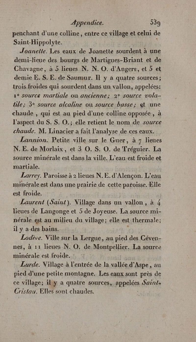 penchant d'une colline, entre ce village et celui de Saint-Hippolyte. | Joanette. Les eaux de Joanette sourdent à une demi-lieue des bourgs de Martigues-Briant et de Chavagne, à 5 lieues N. N. O. d'Angers, et » et demie E. $. E. de Saumur. Il y a quatre sources; trois froides qui sourdent dans un vallon, appelées: s° source marliale où ancienne; 2° source vola- tile; 3° source alcaline ou source basse; et une chaude , qui est au pied d’une colline opposée , à l'aspect du S. $. O.; elle retient le nom de source chaude. M. Linacier a fait l’analyse de ces eaux. Lannion. Petite ville sur le Guer, à 7 lieues N.E. de Morlaix, et 3 O. S. O. de Tréguier. La source minérale est dans la ville. L’eau est froide et martiale. el Lorrey. Paroisse à 2 lieues N. E. d'Alençon. L’eau minérale est dans une prairie de cette patoisse. Elle est froide. Laurent (Saint). Village dans un vallon, à 4 lieues de Langonge et 5 de Joyeuse. La source mi- nérale est au milieu du village; elle est thermale; il y a des bains. Lodève. Ville sur la Lergue, au pied des Céven- nes, à 11 lieues N. O. de Montpellier. La source minérale est froide. Fe Lurde. Village à l'entrée de la vallée d’Aspe , au pied d’une petite montagne. Les eaux sont près de ce village; ily a quatre sources, PRRRIÉEE Saints Cristau. Elles sont chaudes.