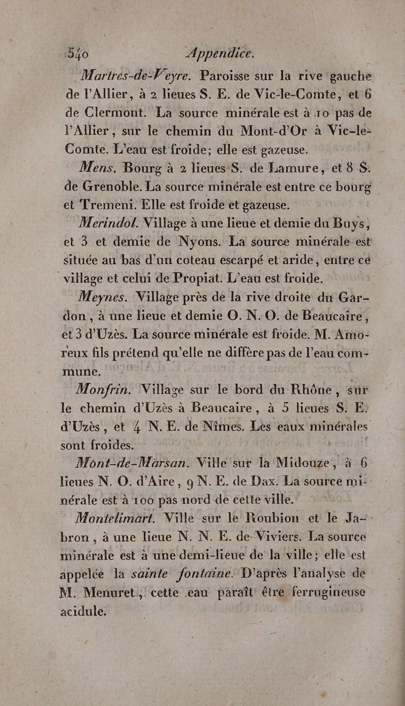 Martres-de-V'eyre. Paroisse sur la rive gauche de l’Allier, à 2 lieues $. E. de Vic-le-Comte, et 6 de Clermont. La source minérale est à ro pas de l'Allier , sur le chemin du Mont-d'Or à Vic-le- Comte. L'eau est froide; elle est gazeuse. Mens. Bourg à 2 lieues S. de Lamure, et 8 S. de Grenoble. La source minérale est entre ce bourg et Tremeni. Elle est froide et gazeuse. Merindol. Village à une lieue et demie du Buys, et 3 et demie de Nyons. La source minérale est située au bas d'un coteau escarpé et aride, entre cé village et celui de Propiat. L’eau est froide. | Meynes. Village près de la rive droite du Gar- don , à une lieue et demie O. N. 0. de Beaucaire, et 3 d'Uzès. La source minérale est froide. M. Amo- reux fils prétend qu'elle ne diffère pas de l’eau com- mune. | Monfrin. Village sur le bord du Rhône, sur le chemin d'Uzès à Beaucaire, à 5 lieues S. E. d'Uzès , et 4 N. E. de Nimes. Les eaux minérales sont froides. | | Mont-de-Marsan. Ville sur la Midouze, à 6 lieues N. O. d’Aire, 9 N. E. de Dax. La source mi- nérale est à 100 pas nord de cette ville. | Montelimart. Ville sur le Roubion et le Ja-=- bron , à une lieue N. N. E. de. Viviers. La source minérale est à une demi-lieue de la ville: elle est appelée la sainte fontaine. D'après l'analyse de M. Menuret, cette eau paraît étre ferrugineuse acidule.