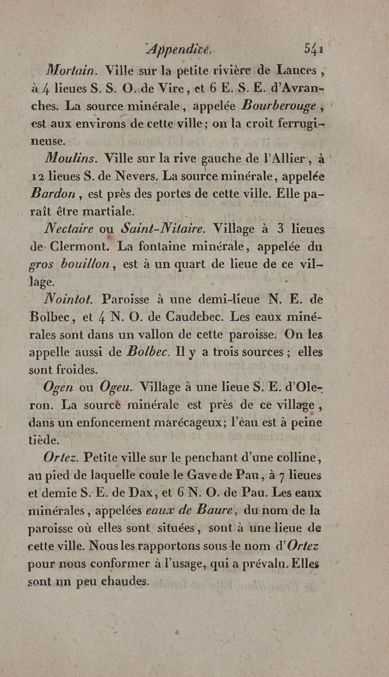 Mortain. Ville sur la petite rivière de Lances , à 4 lieues S. $S. O..de Vire, et 6 E..$.E. d'Avran- ches. La source minérale, appelée Bourberouge , est aux environs de cette ville; on la croit ferrugi-. neuse. | Moulins. Ville sur la rive gauche de l'Allier, à 12 lieues S. de Nevers. La source minérale, appelée Bordon , est près des portes de cette ville. Elle pa- . raît être martiale. à | Mectaire où Saint-Nitaire. Village à 3 lieues de: Clermont. La fontaine minérale, appelée du gros bouillon, est à un quart de lieue de ce vil- lage. | ÎNointot. Paroisse à une démiblieue N. E. de Bolbec, et 4 N. O. de Caudebec. Les eaux miné- rales sont dans un vallon de cette paroisse: On les appelle aussi de Bo/bec. I] y a trois sources ; elles sont froides. Ogen ou Ogeu.. Village à une lieue S. E. d’Ole- ron. La sourcé minérale est près de ce village, dans un enfoncement marécageux; l’éau est à peine tiède, V1 Ortez. Petite ville sur le penchant d’une cos à au pied de laquelle coule le Gave de Pau, à 7 lieues et demie S. E. de Dax, et 6 N. O. de Pau. Les eaux minérales , appelées eaux de Baure, du nom de la paroïsse où elles sont. situées, sont à une lieue de cette ville. Nous les rapportons sous le nom d’Ortez pour nous conformer à l'usage, qui a prévalu. Elles sant un peu chaudes.
