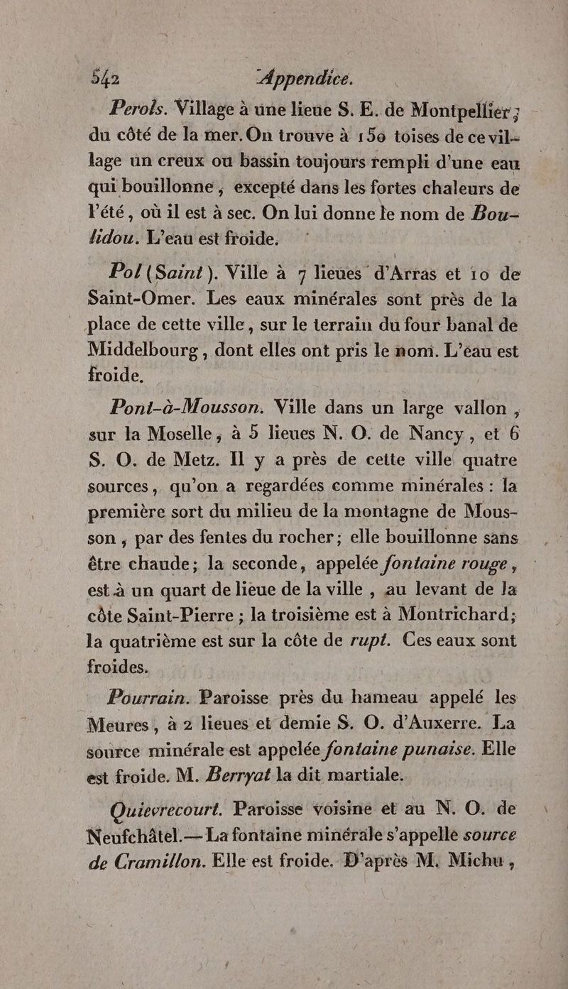 Perois. Village à une lieue S. E. de Montpellier ; du côté de la mer. On trouve à 150 toises de ce vil.- lage un creux ou bassin toujours rempli d’une eau qui bouillonne ; excepté dans les fortes chaleurs de Vété, où il est à sec. On lui donne le nom de Bou- lidou. Y’eau est froide. | Pol (Saint). Ville à 7 lieues d'Arras et 10 de Saint-Omer. Les eaux minérales sont près de la place de cette ville, sur le terrain du four banal de Middelbourg , dont elles ont pris le nom. L’éau est froide. Poni-à-Mousson. Ville dans un large vallon, sur la Moselle, à 5 lieues N. O. de Nancy, et 6 S. O. de Metz. Il y a près de cette ville quatre sources, qu'on à regardées comme minérales : la première sort du milieu de la montagne de Mous- son ; par des fentes du rocher; elle bouillonne sans être chaude; la seconde, appelée fontaine rouge, est à un quart de lieue de la ville , au levant de la côte Saint-Pierre ; la troisième est à Montrichard; la quatrième est sur la côte de rupt. Ces eaux sont froides. | Pourrain. Paroisse près du hameau appelé les Meures, à 2 lieues et demie $S. O. d'Auxerre. La source minérale est appelée fontaine punaise. Elle est froide. M. Berryat la dit martiale. Quievrecourt. Paroisse Voisine et au N. O. de Neufchâtel.— La fontaine minérale s'appelle source de Cramillon. Elle est froide. D'après M. Michu ,