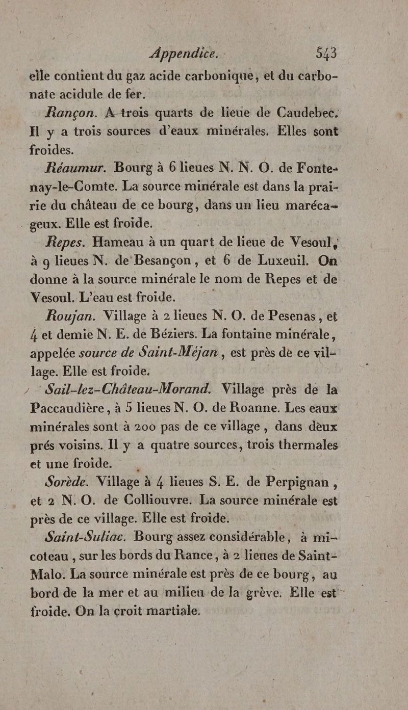 elle contient du gaz acide carbonique, et du carbo- nate acidule de fer. An Rançon. À-trois quarts de lieue de Caudebec. Ïl y a trois sources d’eaux minérales, Elles sont froides. Réaumur. Bourg à 6 lieues N. N. O. de Fonte- nay-le-Comte. La source minérale est dans la prai- rie du château de ce bourg, dans un lieu maréca= . geux. Elle est froïde. Repes. Hameau à un quart de lieue de Vesoul, à 9 lieues N. de Besançon, et 6 de Luxeuil. On donne à la source minérale le nom de Repes et de Vesoul. L'eau est froide. | Roujan. Village à 2 lieues N. O. de Pesenas, et 4 et demie N. E. de Béziers. La fontaine minérale, appelée source de Saint-Méjan , est près de ce vil- lage. Elle est froide, / “Sail-lez-Château-Morand. Village près de la Paccaudière , à 5 lieues N. O. de Roanne. Les eaux minérales sont à 200 pas de ce village, dans deux prés voisins. Îl y a quatre sources, trois thermales et une froide. . ! Sorède. Village à 4 lieues S. E. de Perpignan, et 2 N.O. de Colliouvre. La source minérale est près de ce village. Elle est froïde. Saint-Suliac. Bourg assez considérable, à mi- coteau , sur les bords du Rance, à 2 lieues de Saint- Malo. La source minérale est près de ce bourg, au bord de la mer et au milieu de la grève. Elle est froide. On la croit martiale.