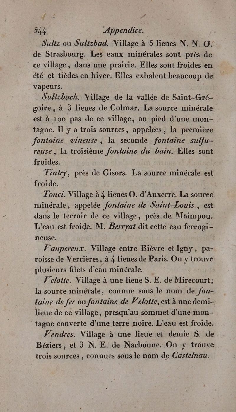 # £ # 544 Appendice. Sultz ou Sullzbad. Village à 5 lobes N. N. O. de Strasbourg. Les eaux minérales sont près de ce village, dans une prairie. Elles sont froides en été et tièdes en hiver. Elles exhalent beaucoup de vapeurs. Subzbach. Village de la vallée de Saint-Gré- goire, à 3 lieues de Colmar. La source minérale est à 100 pas de ce village, au pied d’une mon- tagne. Il y a trois sources, appelées, la première Jfontcine vineuse, la seconde fontaine sulfu- reuse , la troisième fontaine du bain. Elles sont froides. | Tintry, près de Gisors. La source minérale est froide. Touci. Village à 4 lieues O. a Auxerre. La source minérale, appelée fontaine de Saint-Louis , est dans le terroir de ce village, près de Maimpou. L’eau est froide. M. Berryat dit cette eau ferrugi- neuse. | V'aupereux. Village entre Bièvre et Igny, pa- roisse de Verrières, à 4 lieues de Paris. On y trouve _ plusieurs filets d’eau minérale, Velotte. Village à une lieue S. E. de Miresoft: la source minérale, connue sous le nom de fon- laine de fer ou fontaine de Veloite, est à une demi- lieue de ce village, presqu’au sommet d’une mon- tagne couverte d’une terre noire. L'eau est froide. V'endres. Village à une lieue et demie S. de Béziers, et 3 N. E. de Narbonne. On y trouve trois sources, connues sous le nom de Castelnau.