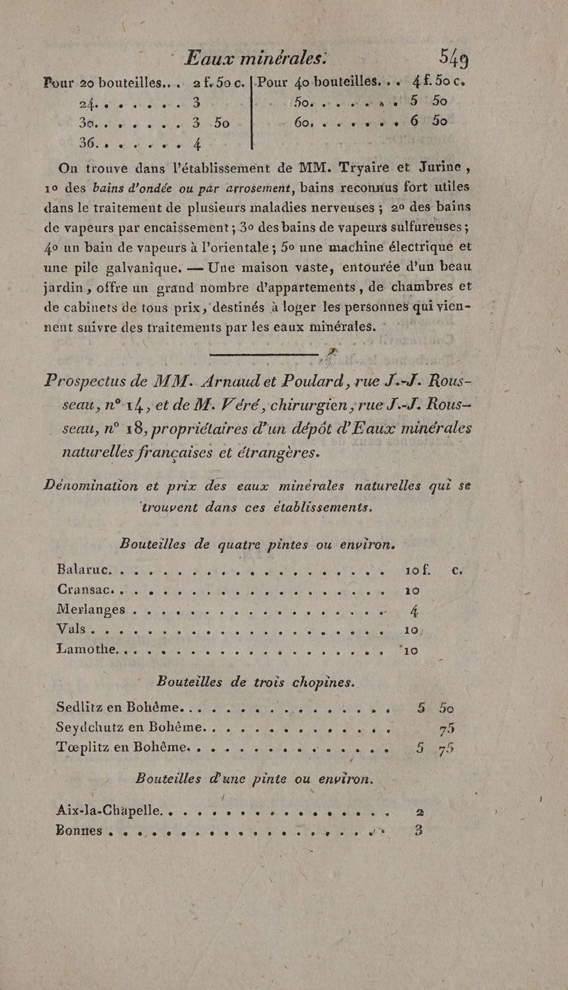 Pour 20 bouteilles... 2f,50c. |.-Pour 40 bouteilles... 4f. 5o c, DA ee Mate 4 BOX ce 21 NB 180 BR à DD 4601 «niet 16500 GB Mon 4 On trouve dans l'établissement de MM. Tryaire et Jurine, 10 des bains d’ondée ou par arrosement, bains reconuus fort utiles dans le traitement de plusieurs maladies nerveuses ; 20 des bains de vapeurs par encaissement ; 30 des bains de vapeurs sulfureuses ; 4° un bain de vapeurs à l’orientale ; 5o une machine électrique et une pile galvanique. — Une maison vaste, entourée d’un beau jardin , offre un grand nombre d'appartements, de chambres et de cabinets de tous prix, destinés à loger les personnes qui vien- nent suivre des traitements par les eaux minérales. æ Prospectus de MM. Arnaud et Poulard, rue J.-J. Rous- seau, n°14, et de M. Véré, chirurgien ; rue J.-J. Rous- seau, n° 18, propriétaires d’un dépôt d'Eaux minérales naturelles francaises et étrangères. Dénomination et prix des eaux minérales naturelles qui se ‘trouvent dans ces etablissements. Bouteilles de quatre pintes ou environ. En EPP 0628 NON NT ONE AE DAMON ER UN (ORNE AE 8 PER PRES RUES Cransaoi tt) en Re RE on cite de Re 70 LEADER LS Neee et ND Lie Certes) 20 AE LCA NON AE TR TOR M a ERAO PRE AE A MNe Le Le UT LU Le OR | ARS Bouteilles de trois chopines. Sedlitz:en. Bohème. SUR MAR ER Le ie ee Seydchuts en Bohème.) MRC ENS Et 75 QC LS T'œplitz en Bohême. . © + + ee, es ee © ee + ee e Bouteilles d'une pinte ou environ. Aix-la-Chapelle. . eo de . + 0 + + + © + ee + « 2 9 BERTEN R ire le te Ve ae Dee Ne en