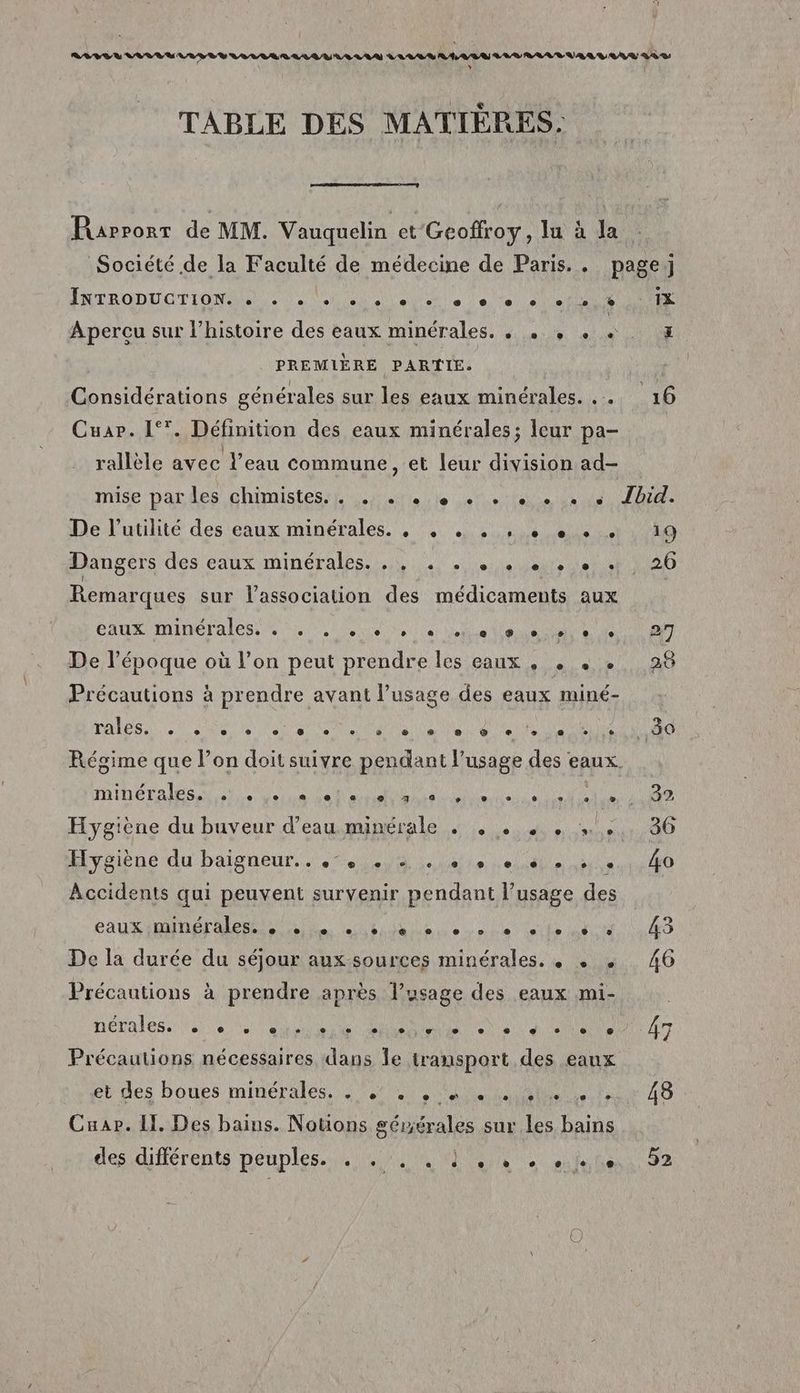 TABLE DES MATIÈRES. Rapport de MM. Vauquelin et Geoffroy, lu à Ja RBODOGTIONME à 0 lun eu UE ee LUS Aperçu sur l’histoire des eaux minérales, . . . + « PREMIÈRE PARTIE. Cuar. 1°*. Définition des eaux minérales; leur pa- \ | NE rallèle avec l’eau commune, et leur division ad- 1X ri De l’utilité des eaux minérales. , , . . , + + + + Remarques sur l'association des médicaments aux CAS IMIDETA IS SN LUS NS SU LE NS De l’époque où l’on peut prendre les eaux , « « e Précautions à prendre avant l’usage des eaux miné- rales. se derte eus Ve las elle deue elle élit LANTA AA CENT AMAR NEA ARE RU NA CR NTM Hygiène du buveur d’eau minérale . , . sx Hygiène du baigneur.. 7. 0, lei elle bi Accidents qui peuvent survenir pendant l’usage des AUSTIN LRU Mon pur Es De la durée du séjour aux sources minérales. . . . Précautions à prendre après l'usage des eaux mi- nérales. e e e e C2 © e e ® LA e ® s e 3 e æ ébdes boues minérales, ee) nan Fe Cuar. Il, Des bains. Notons séwérales sur les bains descdiférents peuples ne RS Re 19