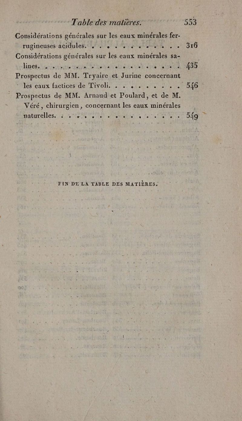 Considérations générales sur les eaux minérales fer- rugineuses:acidules tof. EUR, 1 316 Considérations générales sur les eaux minérales sa- linesiisesdeune nie tn ts td et di ERA TES Prospectus de MM. Tryaire et Jurine concernant lès eaux factices de Tivoli. . .. .,. . . . . . 546 Prospectus de MM. Arnaud et Poulard, et fe M. Véré, chirurgien, concernant les eaux minérales naturelles. MARNE QNSSIREN TS Ro MANIA tn FIN DE LA TABLE DES MATIÈRES,