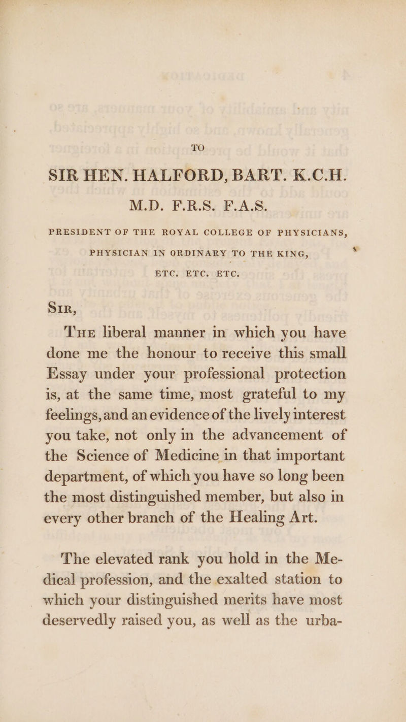TO SIR HEN. HALFORD, BART. K.C.H. M.D. F.R.S. F.A.S. PRESIDENT OF THE ROYAL COLLEGE OF PHYSICIANS, PHYSICIAN IN ORDINARY TO THE KING, ’ ETC. ETC. ETC. SIR, Tue liberal manner in which you have done me the honour to receive this small Essay under your professional protection is, at the same time, most grateful to my feelings, and an evidence of the lively interest you take, not only in the advancement of the Science of Medicine in that important department, of which you have so long been the most distinguished member, but also in every other branch of the Healing Art. The elevated rank you hold in the Me- dical profession, and the exalted station to which your distinguished merits have most deservedly raised you, as well as the urba-