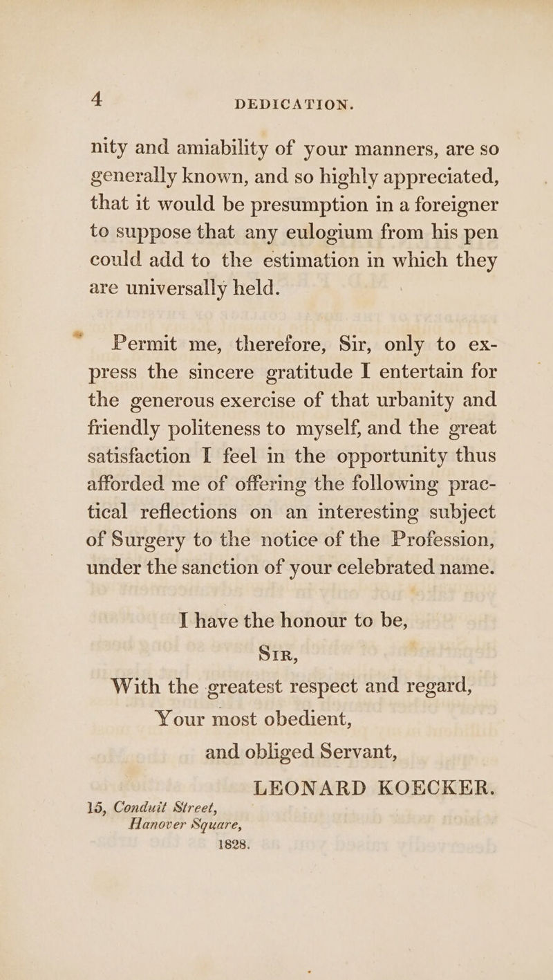 nity and amiability of your manners, are so generally known, and so highly appreciated, that it would be presumption in a foreigner to suppose that any eulogium from his pen could add to the estimation in which they are universally held. Permit me, therefore, Sir, only to ex- press the sincere gratitude I entertain for the generous exercise of that urbanity and friendly politeness to myself, and the great satisfaction I feel in the opportunity thus afforded me of offering the following prac- tical reflections on an interesting subject of Surgery to the notice of the Profession, under the sanction of your celebrated name. [ have the honour to be, SIR, With the greatest respect and regard, Your most obedient, and obliged Servant, LEONARD KOECKER. 15, Conduit Street, Hanover Square, 1828.
