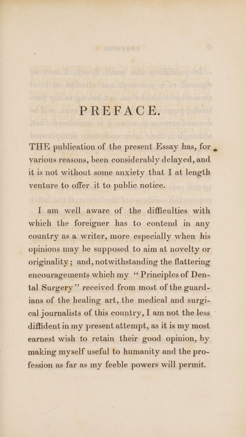 PREFACE. THE publication of the present Essay has, for , various reasons, been considerably delayed, and it is not without some anxiety that I at length venture to offer it to public notice. I am well aware of the difficulties with which the foreigner has to contend m any country as a writer, more especially when his opinions may be supposed to aim at novelty or originality ; and, notwithstanding the flattering encouragements which my “ Principles of Den- tal Surgery” received from most of the guard- ians of the healing art, the medical and surgi- cal journalists of this country, | am not the less — diffident in my present attempt, as it is my most earnest wish to retain their good opinion, by making myself useful to humanity and the pro- fession as far as my feeble powers will permit.