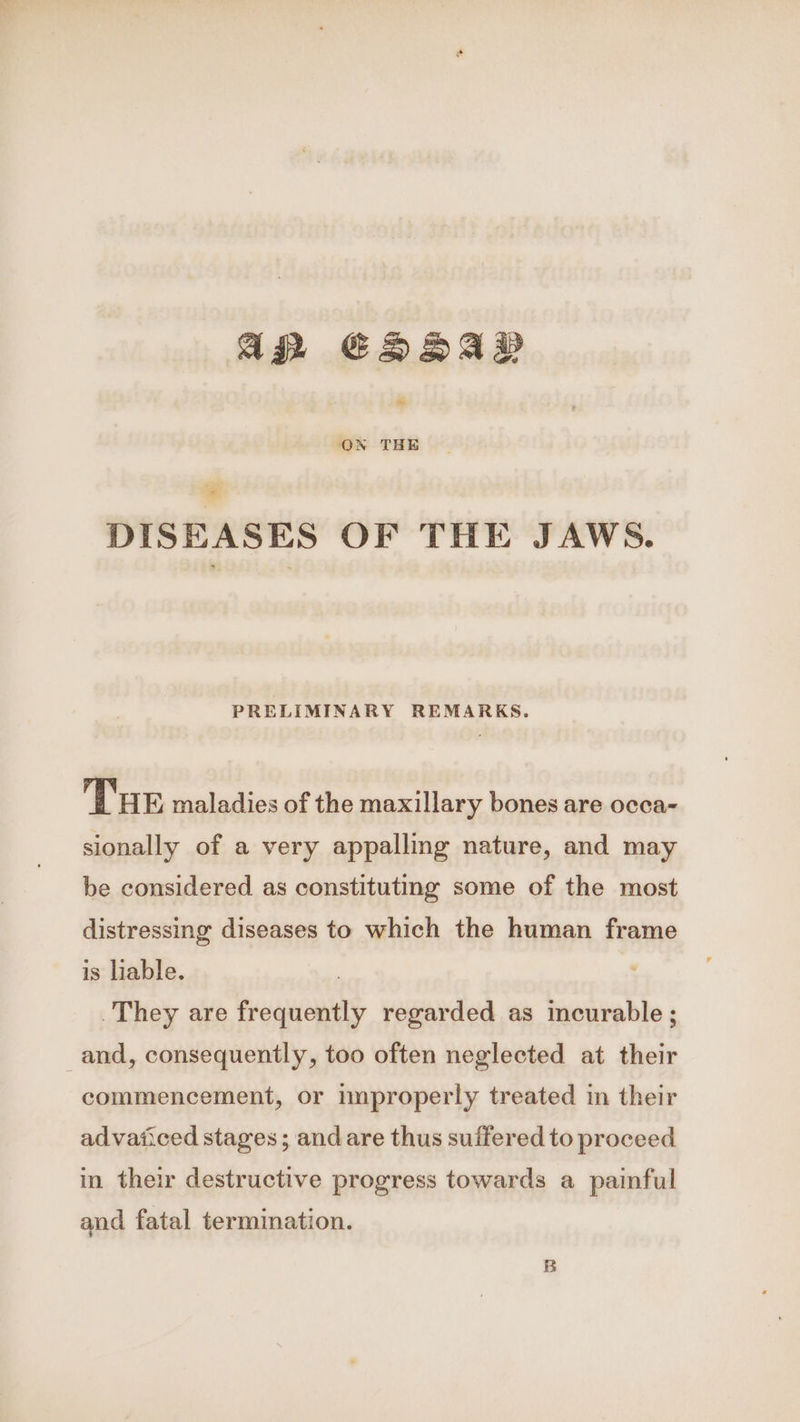 Ag EDADAD ~ ON THE = DISEASES OF THE JAWS. PRELIMINARY REMARKS. THE maladies of the maxillary bones are occa- sionally of a very appalling nature, and may be considered as constituting some of the most distressing diseases to which the human frame is liable. | They are frequently regarded as incurable ; and, consequently, too often neglected at their commencement, or nmproperly treated in their advaiiced stages ; andare thus suffered to proceed in their destructive progress towards a painful and fatal termination.