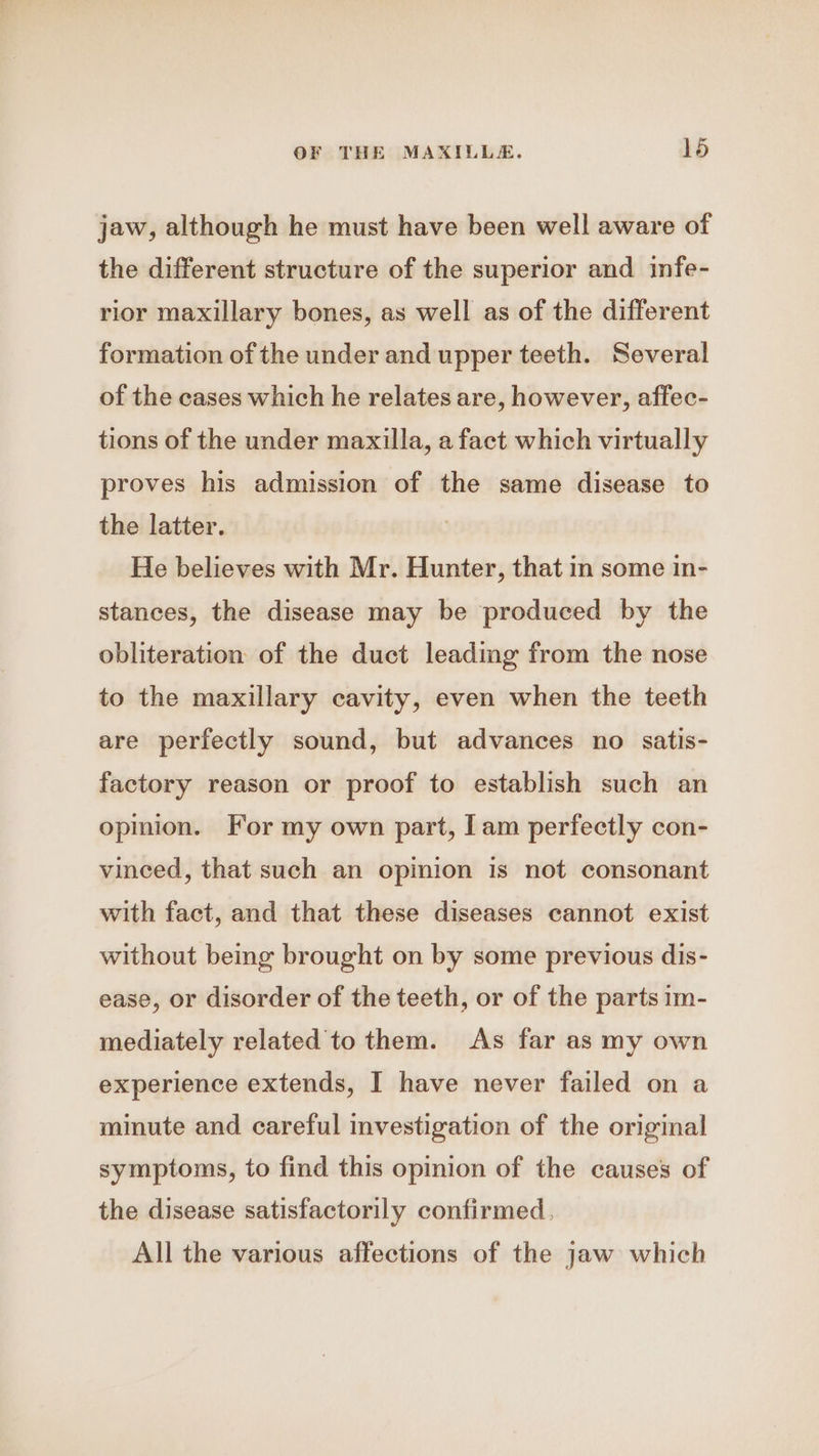 jaw, although he must have been well aware of the different structure of the superior and infe- rior maxillary bones, as well as of the different formation of the under and upper teeth. Several of the cases which he relates are, however, affec- tions of the under maxilla, a fact which virtually proves his admission of the same disease to the latter. He believes with Mr. Hunter, that in some in- stances, the disease may be produced by the obliteration of the duct leading from the nose to the maxillary cavity, even when the teeth are perfectly sound, but advances no satis- factory reason or proof to establish such an opinion. For my own part, Iam perfectly con- vineed, that such an opinion is not consonant with fact, and that these diseases cannot exist without being brought on by some previous dis- ease, or disorder of the teeth, or of the parts im- mediately related to them. As far as my own experience extends, I have never failed on a minute and careful investigation of the original symptoms, to find this opinion of the causes of the disease satisfactorily confirmed. All the various affections of the jaw which