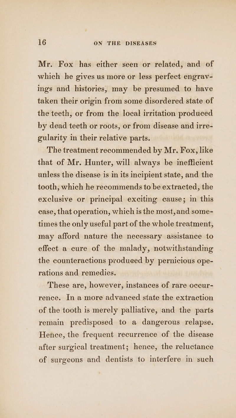 Mr. Fox has either seen or related, and of which he gives us more or less perfect engrav- ings and histories, may be presumed to have taken their origin from some disordered state of the teeth, or from the local irritation produced by dead teeth or roots, or from disease and irre- gularity in their relative parts. The treatment recommended by Mr. Fox, like that of Mr. Hunter, will always be imefficient unless the disease 1s in its incipient state, and the tooth, which he recommends to be extracted, the exclusive or principal exciting cause; in this case, that operation, which is the most, and some- times the only useful part of the whole treatment, may afford nature the necessary assistance to effect a cure of the malady, notwithstanding the counteractions produeed by pernicious ope- rations and remedies. These are, however, instances of rare occur- rence. In a more advanced state the extraction of the tooth is merely palliative, and the parts remain predisposed to a dangerous relapse. Hence, the frequent recurrence of the disease after surgical treatment; hence, the reluctance of surgeons and dentists to interfere in such