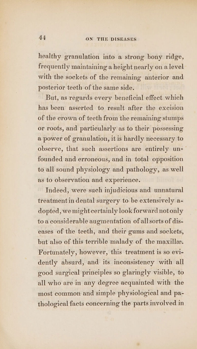 healthy granulation into a strong bony ridge, frequently maintaining a height nearly on a level with the sockets of the remaining anterior and posterior teeth of the same side. But, as regards every beneficial effect which has been asserted to result after the excision of the crown of teeth from the remaining stumps or roots, and particularly as to their possessing a power of granulation, it is hardly necessary to observe, that such assertions are entirely un-— founded and erroneous, and in total opposition to all sound physiology and pathology, as well as to observation and experience. Indeed, were such injudicious and unnatural treatment in dental surgery to be extensively a- dopted, we might certainly look forward not only to a considerable augmentation of all sorts of dis- eases of the teeth, and their gums and sockets, but also of this terrible malady of the maxillz. Fortunately, however, this treatment is so evi- dently absurd, and its inconsistency with all good surgical principles so glarmgly visible, to all who are in any degree acquainted with the most common and simple physiological and pa- thological facts concerning the parts involved in