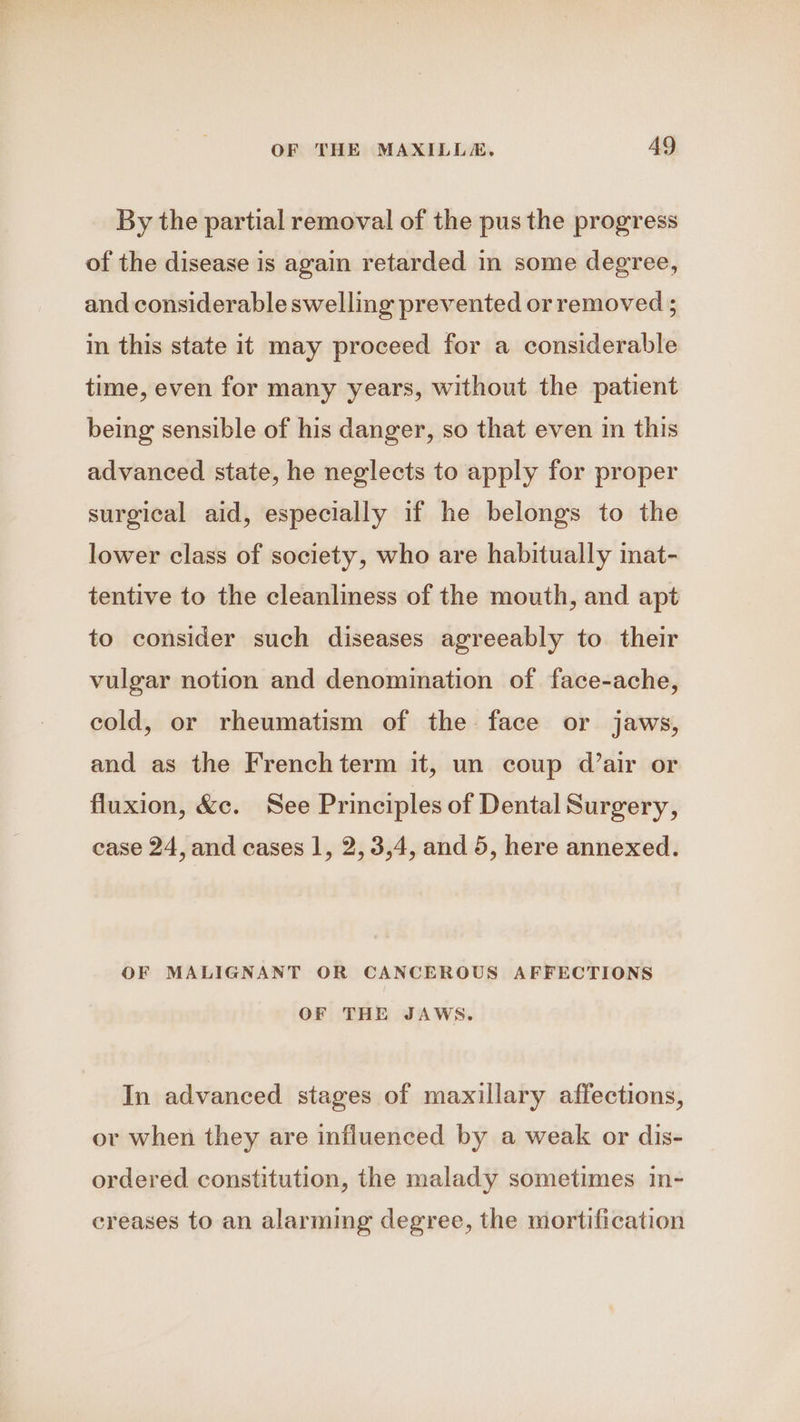 By the partial removal of the pus the progress of the disease is again retarded in some degree, and considerable swelling prevented or removed ; in this state it may proceed for a considerable time, even for many years, without the patient being sensible of his danger, so that even in this advanced state, he neglects to apply for proper surgical aid, especially if he belongs to the lower class of society, who are habitually inat- tentive to the cleanliness of the mouth, and apt to consider such diseases agreeably to their vulgar notion and denomination of face-ache, cold, or rheumatism of the face or jaws, and as the Frenchterm it, un coup d’air or fluxion, &c. See Principles of Dental Surgery, case 24, and cases 1, 2, 3,4, and 5, here annexed. OF MALIGNANT OR CANCEROUS AFFECTIONS OF THE JAWS. In advanced stages of maxillary affections, ov when they are influenced by a weak or dis- ordered constitution, the malady sometimes in- creases to an alarming degree, the mortification
