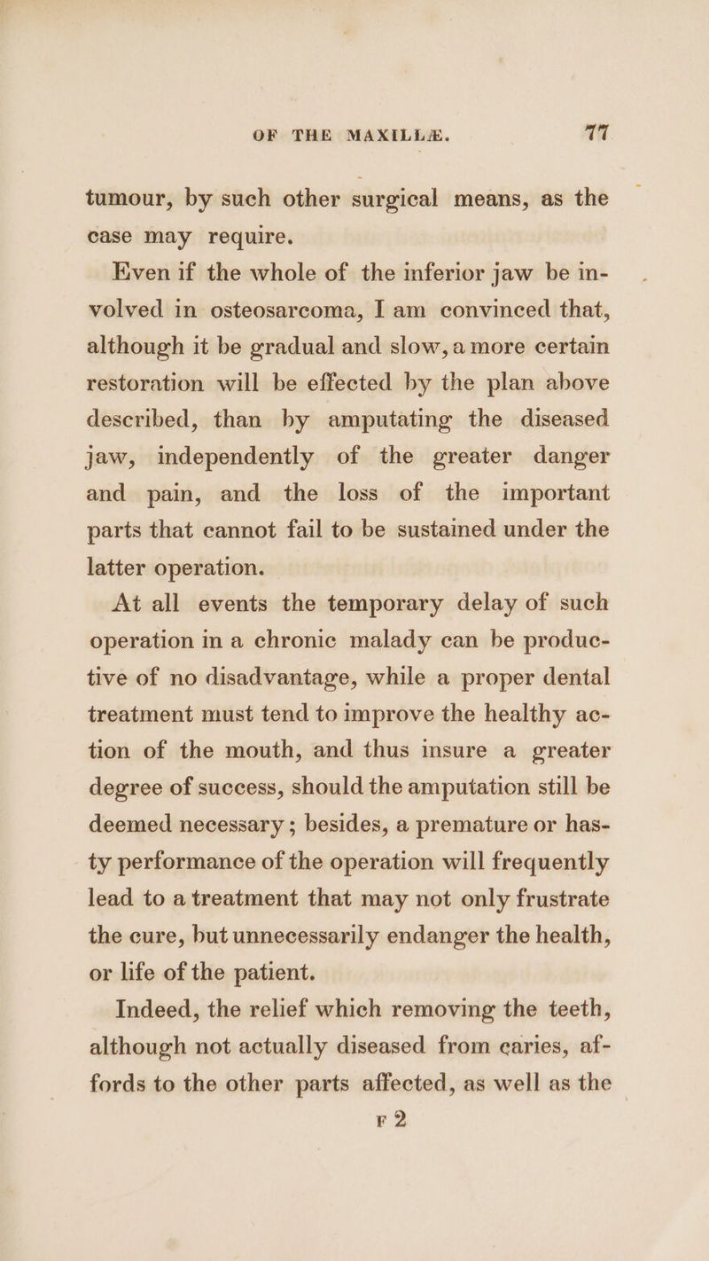 tumour, by such other surgical means, as the case may require. Even if the whole of the inferior jaw be in- volved in osteosarcoma, I am convinced that, although it be gradual and slow, amore certain restoration will be effected by the plan above described, than by amputating the diseased jaw, independently of the greater danger and pain, and the loss of the important parts that cannot fail to be sustained under the latter operation. At all events the temporary delay of such operation in a chronic malady can be produc- tive of no disadvantage, while a proper dental treatment must tend to improve the healthy ac- tion of the mouth, and thus insure a greater degree of success, should the amputation still be deemed necessary ; besides, a premature or has- ty performance of the operation will frequently lead to a treatment that may not only frustrate the cure, but unnecessarily endanger the health, or life of the patient. Indeed, the relief which removing the teeth, although not actually diseased from earies, af- fords to the other parts affected, as well as the — F 2