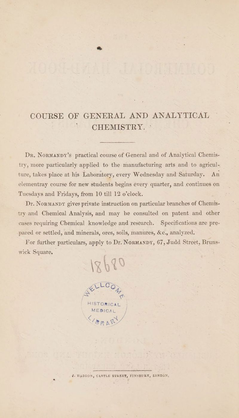 COURSE OF GENERAL AND ANALYTICAL CHEMISTRY. ° Dr. Normanpy’s practical course of General and of Analytical Chemis- try, more particularly applied to the manufacturing arts and to agricul- — ture, takes place at his Laboratory, every Wednesday and Saturday. An elementray course for new students begins every quarter, and continues on Tuesdays and Fridays, from 10 till 12 o’clock. . Dr. NorManpy gives private instruction on particular branches of Chemis- try and Chemical Analysis, and may be consulted on patent and other cases requiring Chemical knowledge and research. Specifications are pre- pared or settled, and minerals, ores, soils, manures, &amp;c., analyzed. For further particulars, apply to Dr. Normanpy, 67, Judd Street, Bruns- wick Square, HISTORICAL MEBICAL } c af ; 18 Kt” J. HADDON, CASTLE STREET, FINSBURY, LONDON,